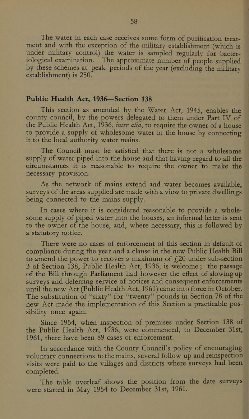The water in each case receives some form of purification treat- ment and with the exception of the military establishment (which is under military control) the water is sampled regularly for bacter- iological examination. The approximate number of people supplied by these schemes at peak periods of the year (excluding the military establishment) is 250. Public Health Act, 1936—Section 138 This section as amended by the Water Act, 1945, enables the county council, by the powers delegated to them under Part IV of the Public Health Act, 1936, inter alia, to require the owner of a house to provide a supply of wholesome water in the house by connecting it to the local authority water mains. The Council must be satisfied that there is not a wholesome supply of water piped into the house and that having regard to all the circumstances it is reasonable to require the owner to make the necessary provision. As the network of mains extend and water becomes available, surveys of the areas supplied are made with a view to private dwellings being connected to the mains supply. In cases where it is considered reasonable to provide a whole- some supply of piped water into the houses, an informal letter is sent to the owner of the house, and, where necessary, this is followed by a statutory notice. There were no cases of enforcement of this section in default of compliance during the year and a clause in the new Public Health Bill to amend the power to recover a maximum of £20 under sub-section 3 of Section 138, Public Health Act, 1936, is welcome ; the passage of the Bill through Parliament had however the effect of slowing up surveys and deferring service of notices and consequent enforcements until the new Act (Public Health Act, 1961) came into force in October. The substitution of “sixty” for “twenty” pounds in Section 78 of the new Act made the implementation of this Section a practicable pos- sibility once again. Since 1954, when inspection of premises under Section 138 of the Public Health Act, 1936, were commenced, to December 31st, 1961, there have been 89 cases of enforcement. In accordance with the County Council’s policy of encouraging voluntary connections to the mains, several follow up and reinspection visits were paid to the villages and districts where surveys had been completed. The table overleaf shows the position from the date surveys were started in May 1954 to December 31st, 1961.