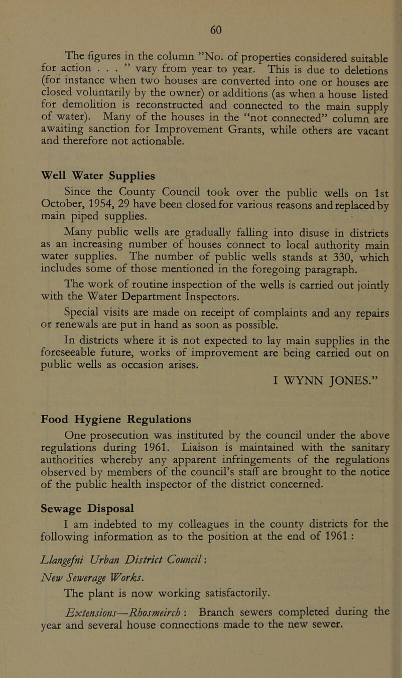The figures in the column ”No. of properties considered suitable for action ...” vary from year to year. This is due to deletions (for instance when two houses are converted into one or houses are closed voluntarily by the owner) or additions (as when a house listed for demolition is reconstructed and connected to the main supply of water). Many of the houses in the “not connected” column are awaiting sanction for Improvement Grants, while others are vacant and therefore not actionable. Well Water Supplies Since the County Council took over the public wells on 1st October, 1954, 29 have been closed for various reasons and replaced by main piped supplies. Many public wells are gradually falling into disuse in districts as an increasing number of houses connect to local authority main water supplies. The number of public wells stands at 330, which includes some of those mentioned in the foregoing paragraph. The work of routine inspection of the wells is carried out jointly with the Water Department Inspectors. Special visits are made on receipt of complaints and any repairs or renewals are put in hand as soon as possible. In districts where it is not expected to lay main supplies in the foreseeable future, works of improvement are being carried out on public wells as occasion arises. I WYNN JONES.” Food Hygiene Regulations One prosecution was instituted by the council under the above regulations during 1961. Liaison is maintained with the sanitary authorities whereby any apparent infringements of the regulations observed by members of the council’s staff are brought to the notice of the public health inspector of the district concerned. Sewage Disposal I am indebted to my colleagues in the county districts for the following information as to the position at the end of 1961 : Llangefni Urban District Council: New Sewerage Works. The plant is now working satisfactorily. Extensions—Rhosmeirch : Branch sewers completed during the year and several house connections made to the new sewer.