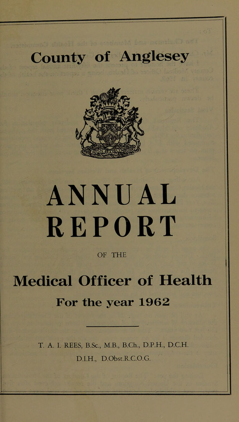 County of Anglesey ANNUAL REPORT OF THE Medical Officer of Health For the year 1962 T. A. I. REES, B.Sc., M B., B.Ch., D.P.H., D.C.H. D.I.H., D.Obst.R.C.O.G.