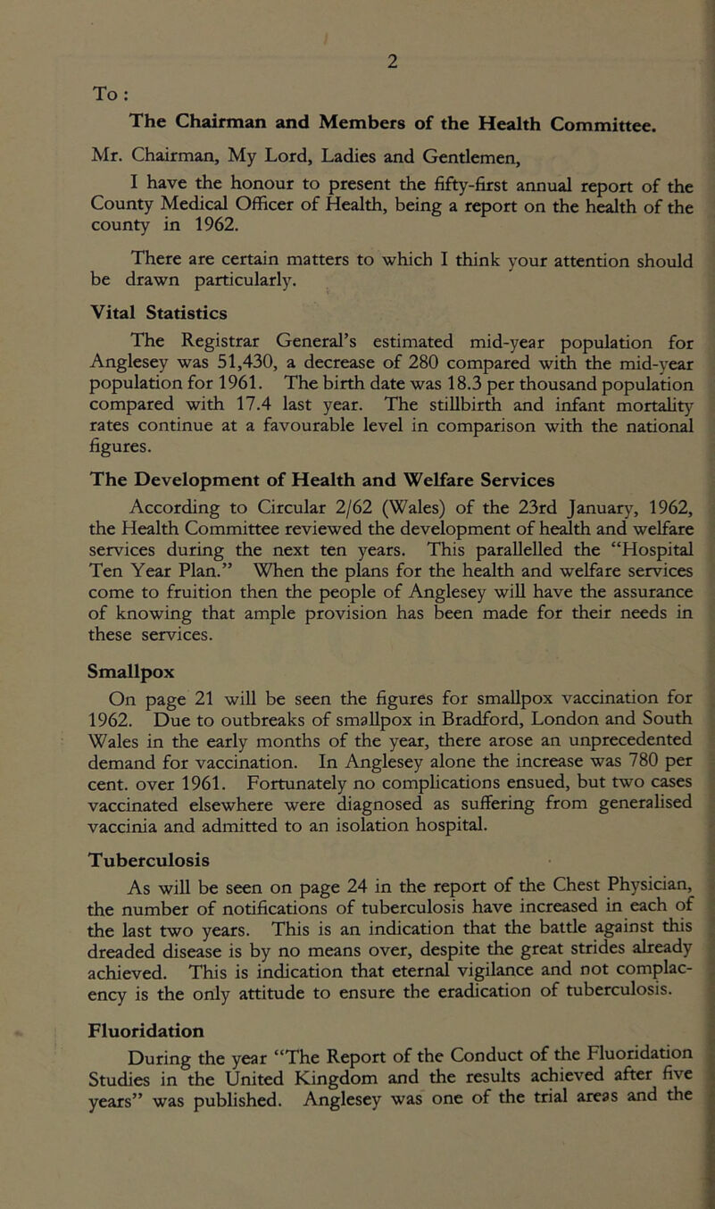 To : The Chairman and Members of the Health Committee. Mr. Chairman, My Lord, Ladies and Gentlemen, I have the honour to present the fifty-first annual report of the County Medical Officer of Health, being a report on the health of the county in 1962. There are certain matters to which I think your attention should be drawn particularly. Vital Statistics The Registrar General’s estimated mid-year population for Anglesey was 51,430, a decrease of 280 compared with the mid-year population for 1961. The birth date was 18.3 per thousand population compared with 17.4 last year. The stillbirth and infant mortality rates continue at a favourable level in comparison with the national figures. The Development of Health and Welfare Services According to Circular 2/62 (Wales) of the 23rd January, 1962, the Health Committee reviewed the development of health and welfare services during the next ten years. This parallelled the “Hospital Ten Year Plan.” When the plans for the health and welfare services come to fruition then the people of Anglesey will have the assurance of knowing that ample provision has been made for their needs in these services. Smallpox On page 21 will be seen the figures for smallpox vaccination for 1962. Due to outbreaks of smallpox in Bradford, London and South Wales in the early months of the year, there arose an unprecedented demand for vaccination. In Anglesey alone the increase was 780 per cent, over 1961. Fortunately no complications ensued, but two cases vaccinated elsewhere were diagnosed as suffering from generalised vaccinia and admitted to an isolation hospital. Tuberculosis As will be seen on page 24 in the report of the Chest Physician, the number of notifications of tuberculosis have increased in each of the last two years. This is an indication that the battle against this dreaded disease is by no means over, despite the great strides already achieved. This is indication that eternal vigilance and not complac- ency is the only attitude to ensure the eradication of tuberculosis. Fluoridation During the year “The Report of the Conduct of the Fluoridation Studies in the United Kingdom and the results achieved after five years” was published. Anglesey was one of the trial areas and the