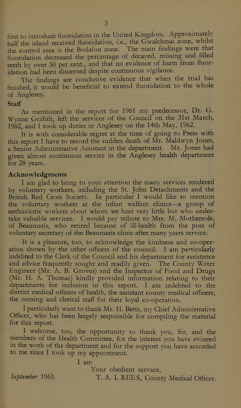 first to introduce fluoridation in the United Kingdom. Approximately half the island received fluoridation, i.e., the Gwalchmai zone, whilst the control area is the Bodafon zone. The main findings were that fluoridation decreased the percentage of decayed, missing and filled teeth by over 50 per cent., and that no evidence of harm from fluor- idation had been discerned despite continuous vigilance. The findings are conclusive evidence that when the trial has finished, it would be beneficial to extend fluoridation to the whole of Anglesey. Staff As mentioned in the report for 1961 my predecessor. Dr. G. Wynne Griffith, left the services of the Council on the 31st March, 1962, and I took up duties in Anglesey on the 14th May, 1962. It is with considerable regret at the time of going to Press with this report I have to record the sudden death of Mr. Maldwyn Jones, a Senior Administrative Assistant in the department. Mr. Jones had given almost continuous service in the Anglesey health department for 28 years. Acknowledgments I am glad to bring to your attention the many services rendered by voluntary workers, including the St. John Detachments and the British Red Cross Society. In particular I would like to mention the voluntary workers at the infant welfare clinics—a group of enthusiastic workers about whom we hear very little but who under- take valuable services. I would pay tribute to Mrs. M. Mothersole, of Beaumaris, who retired because of ill-health from the post of voluntary secretary of the Beaumaris clinic after many years service. It is a pleasure, too, to acknowledge the kindness and co-oper- ation shown by the other officers of the council. I am particularly indebted to the Clerk of the Council and his department for assistance and advice frequently sought and readily given. The County Water Engineer (Mr. A. B. Groves) and the Inspector of Food and Drugs (Mr. H. A. Thomas) kindly provided information relating to their departments for inclusion in this report. I am indebted to the district medical officers of health, the assistant county medical officers, the nursing and clerical staff for their loyal co-operation. I particularly want to thank Mr. H. Betts, my Chief Administrative Officer, who has been largely responsible for compiling the material for this report. I welcome, too, the opportunity to thank you. Sir, and the members of the Health Committee, for the interest you have evinced in the work of the department and for the support you have accorded to me since I took up my appointment. I am Your obedient servant, T. A. I. REES, County Medical Officer. September 1963
