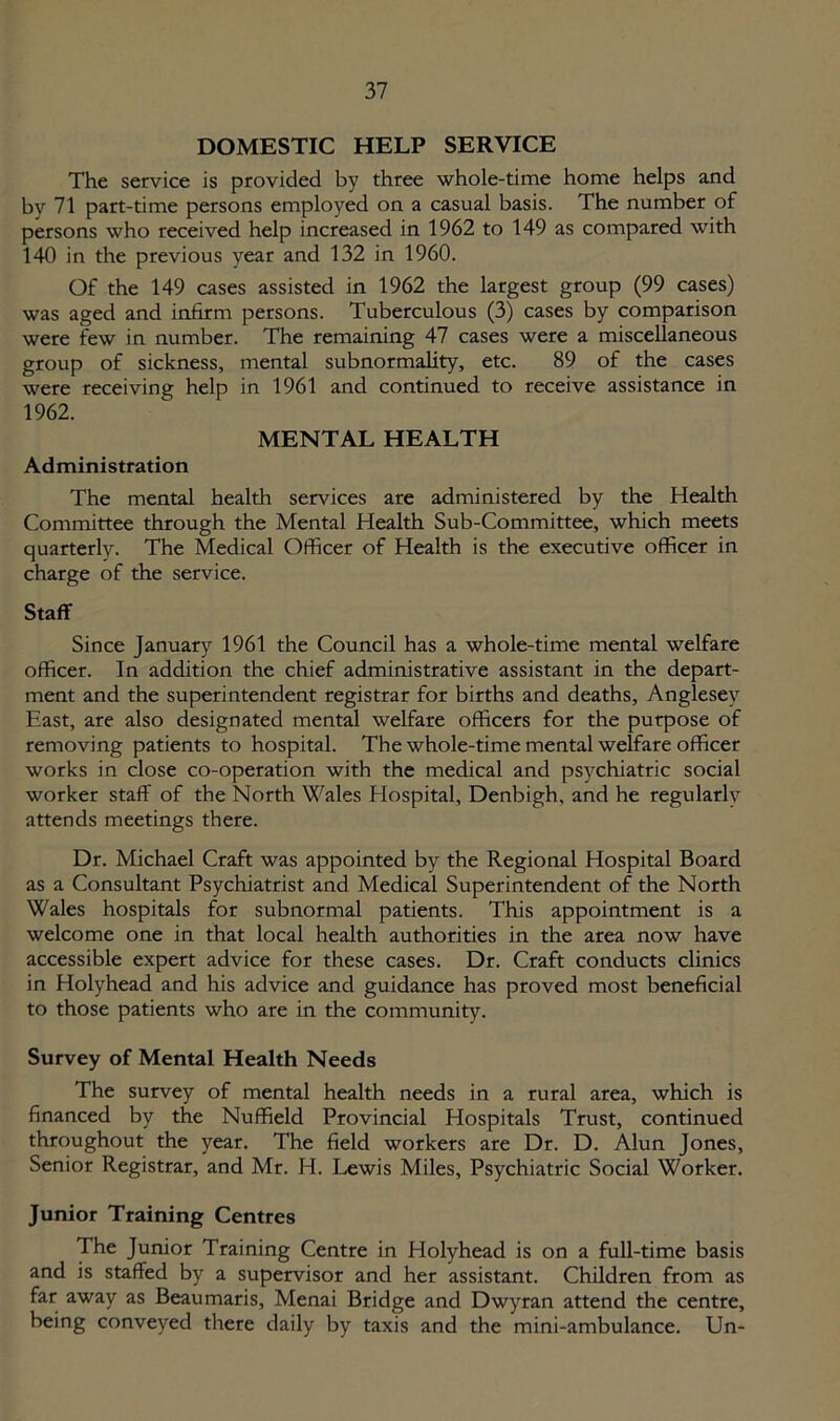 DOMESTIC HELP SERVICE The service is provided by three whole-time home helps and by 71 part-time persons employed on a casual basis. The number of persons who received help increased in 1962 to 149 as compared with 140 in the previous year and 132 in 1960. Of the 149 cases assisted in 1962 the largest group (99 cases) was aged and infirm persons. Tuberculous (3) cases by comparison were few in number. The remaining 47 cases were a miscellaneous group of sickness, mental subnormality, etc. 89 of the cases were receiving help in 1961 and continued to receive assistance in 1962. MENTAL HEALTH Administration The mental health services are administered by the Health Committee through the Mental Health Sub-Committee, which meets quarterlv. The Medical Officer of Health is the executive officer in charge of the service. Staff Since January 1961 the Council has a whole-time mental welfare officer. In addition the chief administrative assistant in the depart- ment and the superintendent registrar for births and deaths, Anglesey East, are also designated mental welfare officers for the purpose of removing patients to hospital. The whole-time mental welfare officer works in close co-operation with the medical and psychiatric social worker staff of the North Wales Hospital, Denbigh, and he regularly attends meetings there. Dr. Michael Craft was appointed by the Regional Hospital Board as a Consultant Psychiatrist and Medical Superintendent of the North Wales hospitals for subnormal patients. This appointment is a welcome one in that local health authorities in the area now have accessible expert advice for these cases. Dr. Craft conducts clinics in Holyhead and his advice and guidance has proved most beneficial to those patients who are in the community. Survey of Mental Health Needs The survey of mental health needs in a rural area, which is financed by the Nuffield Provincial Hospitals Trust, continued throughout the year. The field workers are Dr. D. Alun Jones, Senior Registrar, and Mr. H. Lewis Miles, Psychiatric Social Worker. Junior Training Centres The Junior Training Centre in Holyhead is on a full-time basis and is staffed by a supervisor and her assistant. Children from as far away as Beaumaris, Menai Bridge and Dwyran attend the centre, being conveyed there daily by taxis and the mini-ambulance. Un-