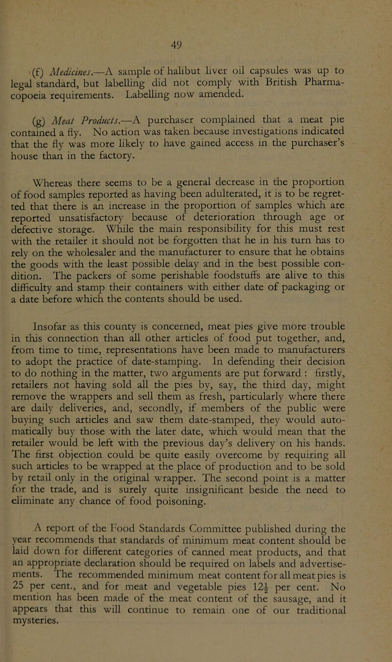 (£) Medicines.—A sample of halibut liver oil capsules was up to legal standard, but labelling did not comply with British Pharma- copoeia requirements. Labelling now amended. (g) Meat Products.—A purchaser complained that a meat pie contained a fly. No action was taken because investigations indicated that tire fly was more likely to have gained access in the purchaser’s house than in the factory. Whereas there seems to be a general decrease in the proportion of food samples reported as having been adulterated, it is to be regret- ted that there is an increase in the proportion of samples which are reported unsatisfactory because of deterioration through age or defective storage. While the main responsibility for this must rest with the retailer it should not be forgotten that he in his turn has to rely on the wholesaler and the manufacturer to ensure that he obtains the goods with the least possible delay and in the best possible con- dition. The packers of some perishable foodstuffs are alive to this difficulty and stamp their containers with either date of packaging or a date before which the contents should be used. Insofar as tiffs county is concerned, meat pies give more trouble in this connection than all other articles of food put together, and, from time to time, representations have been made to manufacturers to adopt the practice of date-stamping. In defending their decision to do nothing in the matter, two arguments are put forward : firstly, retailers not having sold all the pies by, say, the third day, might remove the wrappers and sell them as fresh, particularly where there are daily deliveries, and, secondly, if members of the public were buying such articles and saw them date-stamped, they would auto- matically buy those with the later date, which would mean that the retailer would be left with the previous day’s delivery on his hands. The first objection could be quite easily overcome by requiring all such articles to be wrapped at the place of production and to be sold by retail only in the original wrapper. The second point is a matter for the trade, and is surely quite insignificant beside the need to eliminate any chance of food poisoning. A report of the Food Standards Committee published during the year recommends that standards of minimum meat content should be laid down for different categories of canned meat products, and that an appropriate declaration should be required on labels and advertise- ments. The recommended minimum meat content for all meat pies is 25 per cent., and for meat and vegetable pies 12£ per cent. No mention has been made of the meat content of the sausage, and it appears that this will continue to remain one of our traditional mysteries.
