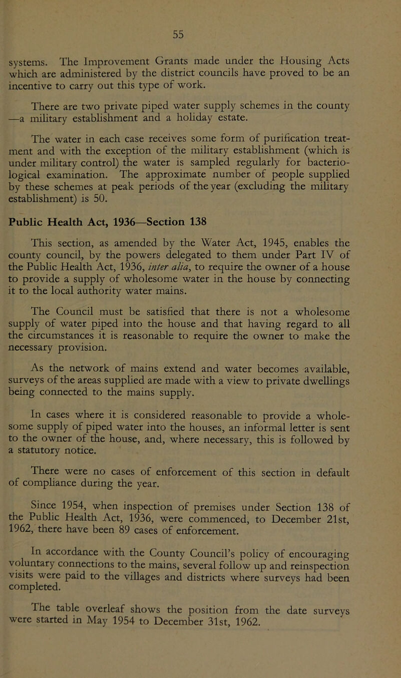 systems. The Improvement Grants made under the Housing Acts which are administered by the district councils have proved to be an incentive to carry out this type of work. There are two private piped water supply schemes in the county —a military establishment and a holiday estate. The water in each case receives some form of purification treat- ment and with the exception of the military establishment (which is under military control) the water is sampled regularly for bacterio- logical examination. The approximate number of people supplied by these schemes at peak periods of the year (excluding the military establishment) is 50. Public Health Act, 1936—Section 138 This section, as amended by the Water Act, 1945, enables the county council, by the powers delegated to them under Part IV of the Public Health Act, 1936, inter alia, to require the owner of a house to provide a supply of wholesome water in the house by connecting it to the local authority water mains. The Council must be satisfied that there is not a wholesome supply of water piped into the house and that having regard to all the circumstances it is reasonable to require the owner to make the necessary provision. As the network of mains extend and water becomes available, surveys of the areas supplied are made with a view to private dwellings being connected to the mains supply. In cases where it is considered reasonable to provide a whole- some supply of piped water into the houses, an informal letter is sent to the owner of the house, and, where necessary, this is followed by a statutory notice. There were no cases of enforcement of this section in default of compliance during the year. Since 1954, when inspection of premises under Section 138 of the Public Health Act, 1936, were commenced, to December 21st, 1962, there have been 89 cases of enforcement. In accordance with the County Council’s policy of encouraging voluntary connections to the mains, several follow up and reinspection visits were paid to the villages and districts where surveys had been completed. The table overleaf shows the position from the date surveys were started in May 1954 to December 31st, 1962.