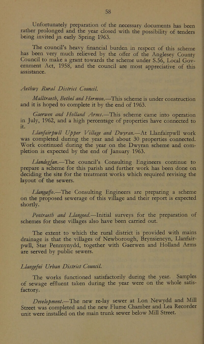 Unfortunately preparation of the necessary documents has been rather prolonged and the year closed with the possibility of tenders being invited in early Spring 1963. The council’s heavy financial burden in respect of this scheme has been very much relieved by the offer of the Anglesey County Council to make a grant towards the scheme under S.56, Local Gov- ernment Act, 1958, and the council are most appreciative of this assistance. Aethivy Rural District Council. Malltraeth, Bethel and Hermon.—This scheme is under construction and it is hoped to complete it by the end of 1963. Gaerwen and Holland Arms.—This scheme came into operation in July, 1962, and a high percentage of properties have connected to it. Llanfairpwll Upper Village and Dwyran.—At Llanfairpwll work was completed during the year and about 30 properties connected. Work continued during the year on the Dwyran scheme and com- pletion is expected by the end of January 1963. Llandegfan.—The council’s Consulting Engineers continue to prepare a scheme for this parish and further work has been done on deciding the site for the treatment works which required revising the layout of the sewers. Llangaffo.—The Consulting Engineers are preparing a scheme on the proposed sewerage of this village and their report is expected shortly. Pentraeth and Llangoed.—Initial surveys for the preparation of schemes for these villages also have been carried out. The extent to which the rural district is provided with mains drainage is that the villages of Newborough, Brynsiencyn, Llanfair- pwll, Star Penmynydd, together with Gaerwen and Holland Arms are served by public sewers. Llangefni Urban District Council. The works functioned satisfactorily during the year. Samples of sewage effluent taken during the year were on the whole satis- factory. Development.—The new re-lay sewer at Lon Newydd and Mill Street was completed and the new Flume Chamber and Lea Recorder unit were installed on the main trunk sewer below Mill Street.