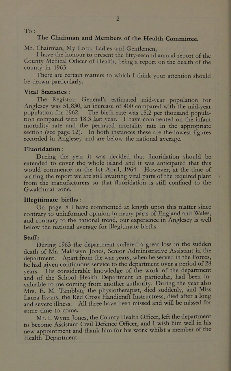 To : The Chairman and Members of the Health Committee. Mr. Chairman, My Lord, Ladies and Gentlemen, 1 have the honour to present the fifty-second annual report of the County Medical Officer of Health, being a report on the health of the county in 1963. There are certain matters to which I think your attention should be drawn particularly. Vital Statistics : The Registrar General’s estimated mid-year population for Anglesey was 51,830, an increase of 400 compared with the mid-year population for 1962. The birth rate was 18.2 per thousand popula- tion compared with 18.3 last year. 1 have commented on the infant mortality rate and the perinatal mortality rate in the appropriate section (see page 12). In both instances these are the lowest figures recorded in Anglesey and are below the national average. Fluoridation : During the year it was decided that fluoridation should be extended to cover the whole island and it was anticipated that this would commence on the 1st April, 1964. However, at the time of writing the report we are still awaiting vital parts of the required plant from the manufacturers so that fluoridation is still confined to the Gwalchmai zone. Illegitimate births : On page 8 I have commented at length upon this matter since contrary to uninformed opinion in many parts of England and Wales, and contrary to the national trend, our experience in Anglesey is well below the national average for illegitimate births. Staff: During 1963 the department suffered a great loss in the sudden death of Mr. Maldwyn Jones, Senior Administrative Assistant in the department. Apart from the war years, when he served in the Forces, he had given continuous service to the department over a period of 28 years. His considerable knowledge of the work of the department and of the School Health Department in particular, had been in- valuable to me coming from another authority. During the year also Mrs. E. M. Tamblyn, the physiotherapist, died suddenly, and Miss Laura Evans, the Red Cross Handicraft Instructress, died after a long and severe illness. All three have been missed and will be missed for some time to come. Mr. I. Wynn Jones, the County Health Officer, left the department to become Assistant Civil Defence Officer, and I wish him well in his new appointment and thank him for his work whilst a member of the Health Department.