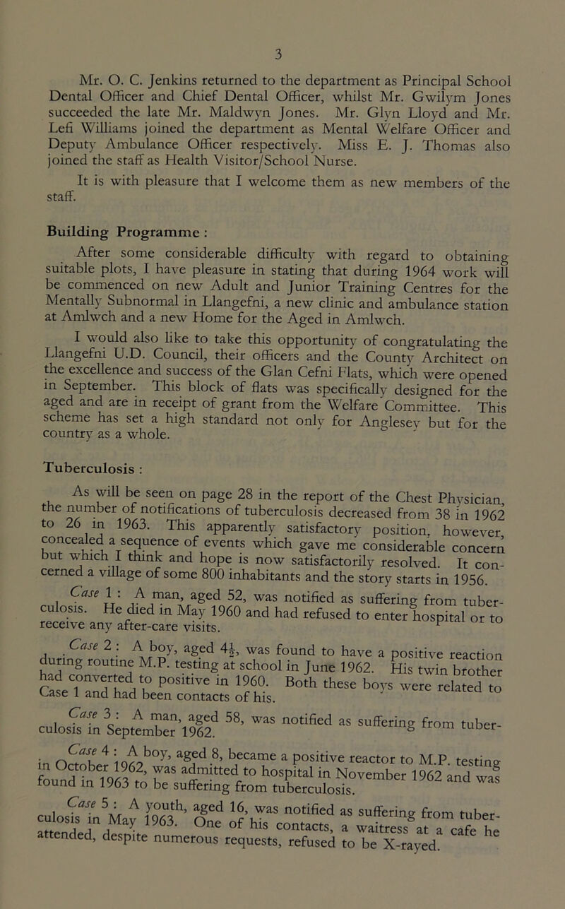 Mr. O. C. Jenkins returned to the department as Principal School Dental Officer and Chief Dental Officer, whilst Mr. Gwilym Jones succeeded the late Mr. Maldwyn Jones. Mr. Glyn Lloyd and Mr. Lefi Williams joined the department as Mental YVelfare Officer and Deputy Ambulance Officer respectively. Miss E. J. Thomas also joined the staff as Health Visitor/School Nurse. It is with pleasure that I welcome them as new members of the staff. Building Programme : After some considerable difficulty with regard to obtaining suitable plots, I have pleasure in stating that during 1964 work wifi be commenced on new Adult and Junior Training Centres for the Mentally Subnormal in Llangefni, a new clinic and ambulance station at Amlwch and a new Home for the Aged in Amlwch. I would also like to take this opportunity of congratulating the Llangefni U.D. Council, their officers and the County Architect on the excellence and success of the Gian Cefni Flats, which were opened in September. This block of flats was specifically designed for the aged and are in receipt of grant from the Welfare Committee. This scheme has set a high standard not only for Anglesev but for the country as a whole. Tuberculosis : As will be seen on page 28 in the report of the Chest Phvsician the number of notifications of tuberculosis decreased from 38 In 1962 to 26 in 1963. This apparently satisfactory position, however concealed a sequence of events which gave me considerable concern but which I think and hope is now satisfactorily resolved. It con- cerned a village of some 800 inhabitants and the story starts in 1956. Case 1 . A man, aged 52, was notified as suffering from tuber- culosis. He died in May 1960 and had refused to enter hospital or to receive any after-care visits. ^ Case 2 : A boy, aged 4J, was found to have a positive reaction durmg routine M.P. testing at school in June 1962. His twin brother had converted to positive in 1960. Both these boys were related to Case 1 and had been contacts of his. Case 3 : A man, aged 58, was notified as suffering from tuber- culosis in September 1962. s er in 4 io^ob°y’ aSfd8’ became a positive reactor to M.P. testing emb“ -- - ™ ‘f fSf Ogne ofYTsaconntc.esd ? ttended, despite numerous requests, refused to be X-rayed.