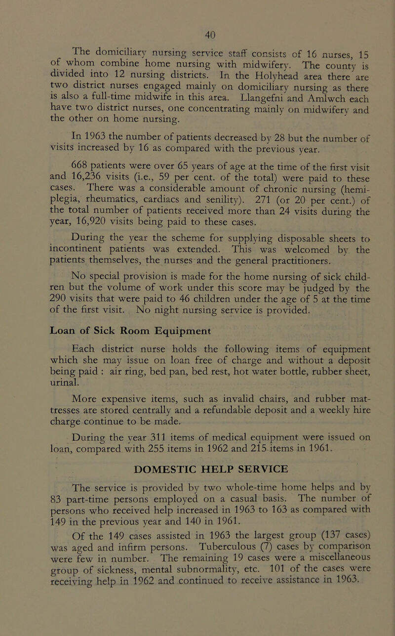 The domiciliary nursing sendee staff consists of 16 nurses, 15 of whom combine home nursing with midwifery. The county is divided into 12 nursing districts. In the Holyhead area there are two district nurses engaged mainly on domiciliary nursing as there is also a full-time midwife in this area. Llangefni and Amlwch each have two district nurses, one concentrating mainly on midwifery and the other on home nursing. In 1963 the number of patients decreased by 28 but the number of visits increased by 16 as compared with the previous year. 668 patients were over 65 years of age at the time of the first visit and 16,236 visits (i.e., 59 per cent, of the total) were paid to these cases. There was a considerable amount of chronic nursing (hemi- plegia, rheumatics, cardiacs and senility). 271 (or 20 per cent.) of the total number of patients received more than 24 visits during the year, 16,920 visits being paid to these cases. During the year the scheme for supplying disposable sheets to incontinent patients was extended. This was welcomed by the patients themselves, the nurses and the general practitioners. No special provision is made for the home nursing of sick child- ren but the volume of work under this score may be judged bv the 290 visits that were paid to 46 children under the age of 5 at the time of the first visit. No night nursing service is provided. Loan of Sick Room Equipment Each district nurse holds the following items of equipment which she may issue on loan free of charge and without a deposit being paid : air ring, bed pan, bed rest, hot water bottle, rubber sheet, urinal. More expensive items, such as invalid chairs, and rubber mat- tresses are stored centrally and a refundable deposit and a weekly hire charge continue to be made. During the year 311 items of medical equipment were issued on loan, compared with 255 items in 1962 and 215 items in 1961. DOMESTIC HELP SERVICE The service is provided by two whole-time home helps and by 83 part-time persons employed on a casual basis. The number of persons who received help increased in 1963 to 163 as compared with 149 in the previous year and 140 in 1961. Of the 149 cases assisted in 1963 the largest group (137 cases) was aged and infirm persons. Tuberculous (7) cases by comparison were few in number. The remaining 19 cases were a miscellaneous group of sickness, mental subnormality, etc. 101 of the cases were receiving help in 1962 and continued to receive assistance in 1963.
