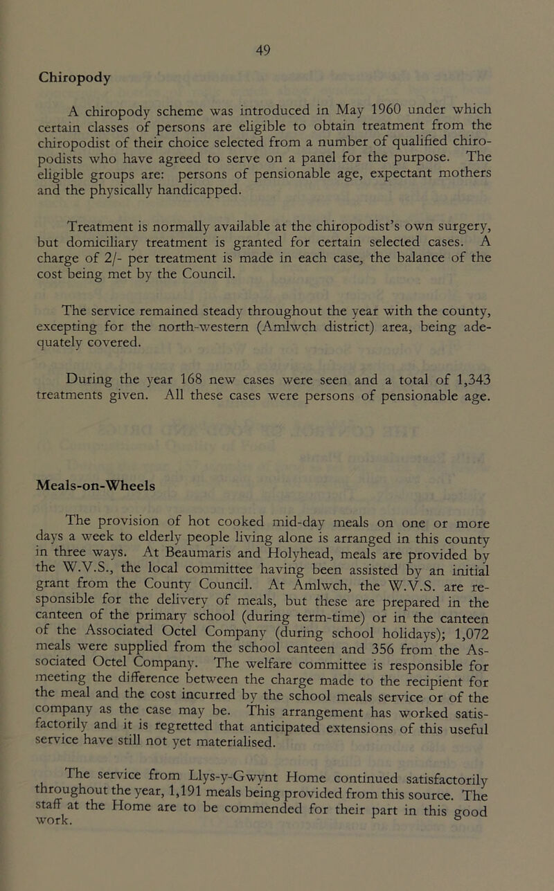 Chiropody A chiropody scheme was introduced in May 1960 under which certain classes of persons are eligible to obtain treatment from the chiropodist of their choice selected from a number of qualified chiro- podists who have agreed to serve on a panel for the purpose. The eligible groups are: persons of pensionable age, expectant mothers and the physically handicapped. Treatment is normally available at the chiropodist’s own surgery, but domiciliary treatment is granted for certain selected cases. A charge of 2/- per treatment is made in each case, the balance of the cost being met by the Council. The service remained steady throughout the year with the county, excepting for the north-western (Amlwch district) area, being ade- quately covered. During the year 168 new cases were seen and a total of 1,343 treatments given. All these cases were persons of pensionable age. Meals-on-Wheels The provision of hot cooked mid-day meals on one or more days a week to elderly people living alone is arranged in this county in three ways. At Beaumaris and Holyhead, meals are provided by the W.V.S., the local committee having been assisted by an initial grant from the County Council. At Amlwch, the W.V.S. are re- sponsible for the delivery of meals, but these are prepared in the canteen of the primary school (during term-time) or in the canteen of the Associated Octel Company (during school holidays); 1,072 meals were supplied from the school canteen and 356 from the As- sociated Octel Company. The welfare committee is responsible for meeting the difference between the charge made to the recipient for the meal and the cost incurred by the school meals service or of the company as the case may be. This arrangement has worked satis- factorily and it is regretted that anticipated extensions of this useful service have still not yet materialised. The service from Llys-y-Gwynt Home continued satisfactorily throughout the year, 1,191 meals being provided from this source. The staff at the Home are to be commended for their part in this good work. °