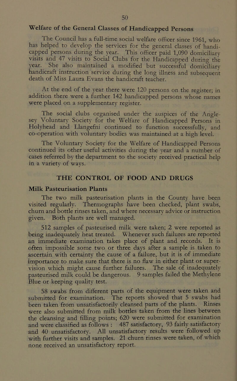 Welfare of the General Classes of Handicapped Persons The Council has a full-time social welfare officer since 1961, who has helped to develop the services for the general classes of handi- capped persons during the year. This officer paid 1,090 domiciliary visits and 47 visits to Social Clubs for the Handicapped during the year. She also maintained a modified but successful domiciliary handicraft instruction service during the long illness and subsequent death of Miss Laura Evans the handicraft teacher. At the end of the year there were 120 persons on the register; in addition there were a further 142 handicapped persons whose names were placed on a supplementary register. The social clubs organised under the auspices of the Angle- sey Voluntary Society for the Welfare of Handicapped Persons in Holyhead and Llangefni continued to function successfully, and co-operation with voluntary bodies was maintained at a high level. The Voluntary Society for the Welfare of Handicapped Persons continued its other useful activities during the year and a nutnber of cases referred by the department to the society received practical help in a variety of ways. THE CONTROL OF FOOD AND DRUGS Milk Pasteurisation Plants The two milk pasteurisation plants in the County have been visited regularly. Thermographs have been checked, plant swabs, churn and bottle rinses taken, and where necessary advice or instruction given. Both plants are well managed. 512 samples of pasteurised milk were taken; 2 were reported as being inadequately heat treated. Whenever such failures are reported an immediate examination takes place of plant and records. It is often impossible some two or three days after a sample is taken to ascertain with certainty the cause of a failure, but it is of immediate importance to make sure that there is no flaw in either plant or super- vision which might cause further failures. The sale of inadequately pasteurised milk could be dangerous. 9 samples failed the Methylene Blue or keeping quality test. 58 swabs from different parts of the equipment were taken and submitted for examination. The reports showed that 5 swabs had been taken from unsatisfactorily cleansed parts of the plants. Rinses were also submitted from milk bottles taken from the lines between the cleansing and filling points; 620 were submitted for examination and were classified as follows : 487 satisfactory, 93 fairly satisfactory and 40 unsatisfactory. All unsatisfactory results were followed up with further visits and samples. 21 churn rinses were taken, of which none received an unsatisfactory report.