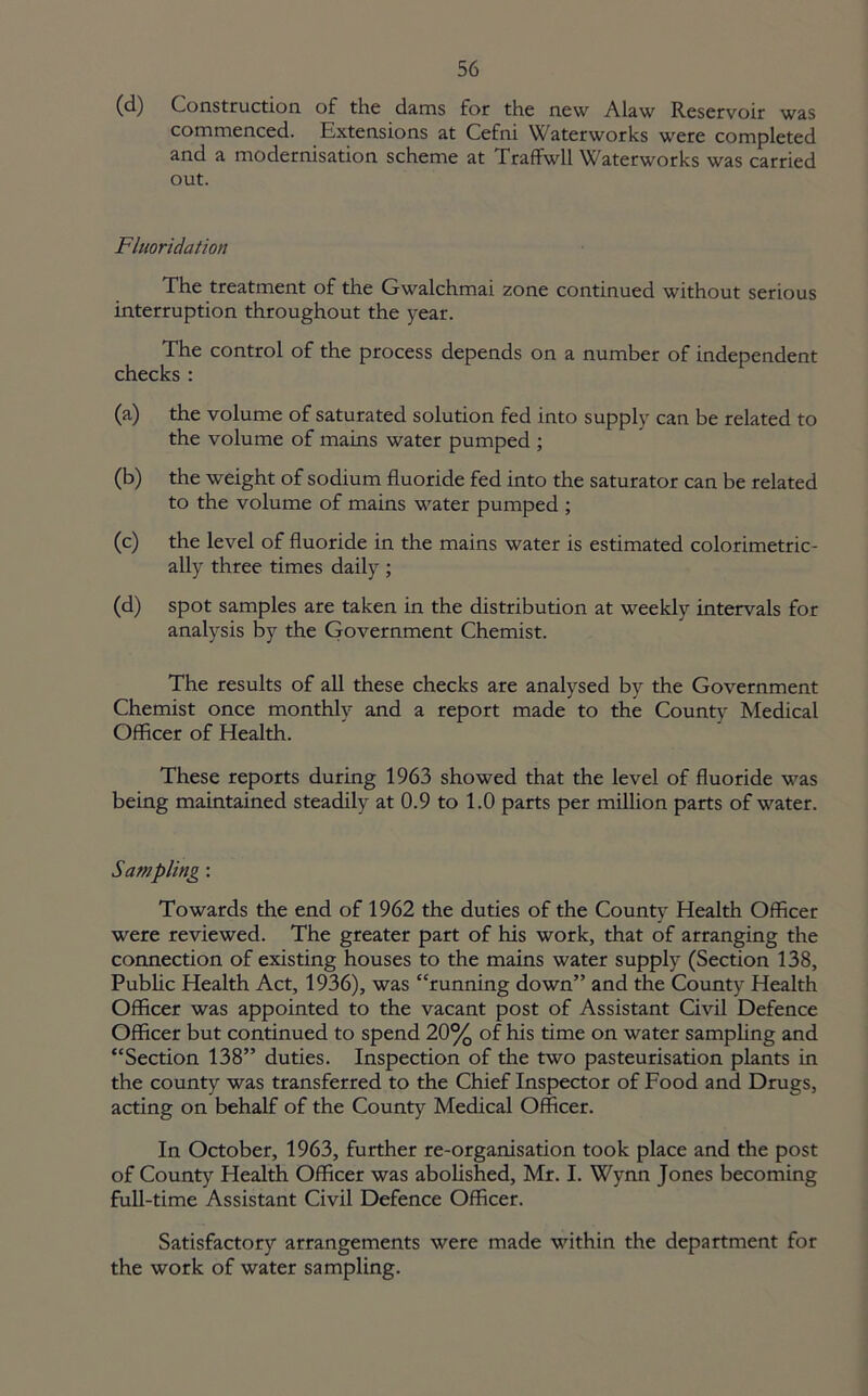 (d) Construction of the dams for the new Alaw Reservoir was commenced. Extensions at Cefni Waterworks were completed and a modernisation scheme at Traffwll Waterworks was carried out. Fluoridation The treatment of the Gwalchmai zone continued without serious interruption throughout the year. The control of the process depends on a number of independent checks : (a) the volume of saturated solution fed into supply can be related to the volume of mains water pumped ; (b) the weight of sodium fluoride fed into the saturator can be related to the volume of mains water pumped ; (c) the level of fluoride in the mains water is estimated colorimetric- ally three times daily ; (d) spot samples are taken in the distribution at weekly intervals for analysis by the Government Chemist. The results of all these checks are analysed by the Government Chemist once monthly and a report made to the Countv Medical Officer of Health. These reports during 1963 showed that the level of fluoride was being maintained steadily at 0.9 to 1.0 parts per million parts of water. Sampling: Towards the end of 1962 the duties of the County Health Officer were reviewed. The greater part of his work, that of arranging the connection of existing houses to the mains water supply (Section 138, Public Health Act, 1936), was “running down” and the County Health Officer was appointed to the vacant post of Assistant Civil Defence Officer but continued to spend 20% of his time on water sampling and “Section 138” duties. Inspection of the two pasteurisation plants in the county was transferred to the Chief Inspector of Food and Drugs, acting on behalf of the County Medical Officer. In October, 1963, further re-organisation took place and the post of County Health Officer was abolished, Mr. I. Wynn Jones becoming full-time Assistant Civil Defence Officer. Satisfactory arrangements were made within the department for the work of water sampling.