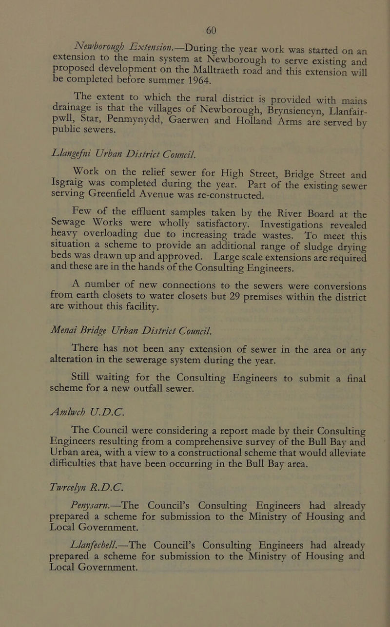 Newborough Extension.—During the year work was started on an extension to the main system at Newborough to serve existing and proposed development on the Mailtraeth road and this extension will be completed before summer 1964. The extent to which the rural district is provided with mains drainage is that the villages of Newborough, Brynsiencyn, Llanfair- pwll, Star, Penmynydd, Gaerwen and Holland Arms are served bv public sewers. Llangefni Urban District. Council. Work on the relief sewer for High Street, Bridge Street and Isgraig was completed during the year. Part of the existing sewer serving Greenfield Avenue was re-constructed. Few of the effluent samples taken by the River Board at the Sewage Works were wholly satisfactory. Investigations revealed heavy overloading due to increasing trade wastes. To meet this situation a scheme to provide an additional range of sludge drying beds was drawn up and approved. Large scale extensions are required and these are in the hands of the Consulting Engineers. A number of new connections to the sewers were conversions from earth closets to water closets but 29 premises within the district are without this facility. Menai Bridge Urban District Council. There has not been any extension of sewer in the area or any alteration in the sewerage system during the year. Still waiting for the Consulting Engineers to submit a final scheme for a new outfall sewer. Amlwch U.D.C. The Council were considering a report made by their Consulting Engineers resulting from a comprehensive survey of the Bull Bay and Urban area, with a view to a constructional scheme that would alleviate difficulties that have been occurring in the Bull Bay area. Twrcelyn R.D.C. Penysarn.—The Council’s Consulting Engineers had already prepared a scheme for submission to the Ministry of Housing and Local Government. Llanfechell.—The Council’s Consulting Engineers had already prepared a scheme for submission to the Ministry of Housing and Local Government.
