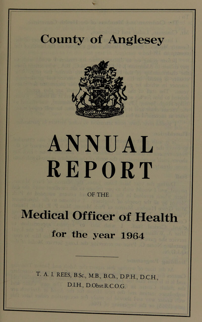 ANNUAL REPORT OF THE Medical Officer of Health for the year 1964 T. A. I. REES, B.Sc., M.B., B.Ch., D.P.H., D.CH., D.Obst.R.CO.G.