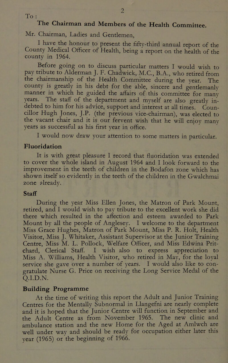 To : The Chairman and Members of the Mealth Committee. Mr. Chairman, Ladies and Gentlemen, I have the honour to present the fifty-third annual report of the County Medical Officer of Health, being a report on the health of the county in 1964. Before going on to discuss particular matters I would wish to pay tribute to Alderman J. F. Chadwick, M.C., B.A., who retired from the chairmanship of the Health Committee during the year. The county is greatly in his debt for the able, sincere and gentlemanly manner in which he guided the affairs of this committee for many years. The staff of the department and myself are also greatly in- debted to him for his advice, support and interest at all times. Coun- cillor Hugh Jones, J.P. (the previous vice-chairman), was elected to the vacant chair and it is our fervent wish that he will enjoy many years as successful as his first year in office. I would now draw your attention to some matters in particular. Fluoridation It is with great pleasure I record that fluoridation was extended to cover the whole island in August 1964 and I look forward to the improvement in the teeth of children in the Bodafon zone which has shown itself so evidently in the teeth of the children in the Gwalchmai zone already. Staff During the year Miss Ellen Jones, the Matron of Park Mount, retired, and I would wish to pay tribute to the excellent work she did there which resulted in the affection and esteem awarded to Park Mount by all the people of Anglesey. I welcome to the department Miss Grace Hughes, Matron of Park Mount, Miss P. R. Holt, Health Visitor, Miss J. Whitaker, Assistant Supervisor at the Junior Training Centre, Miss M. L. Pollock, Welfare Officer, and Miss Edwina Prit- chard, Clerical Staff. I wish also to express appreciation to Miss A. Williams, Health Visitor, who retired in May, for the loyal service she gave over a number of years. I would also like to con- gratulate Nurse G. Price on receiving the Long Service Medal of the Q.I.D.N. Building Programme At the time of writing this report the Adult and Junior Training Centres for the Mentally Subnormal in Llangefni are nearly complete and it is hoped that the Junior Centre will function in September and the Adult Centre as from November 1965. The new clinic and ambulance station and the new Home for the Aged at Amlwch are well under way and should be ready for occupation either later this year (1965) or the beginning of 1966.