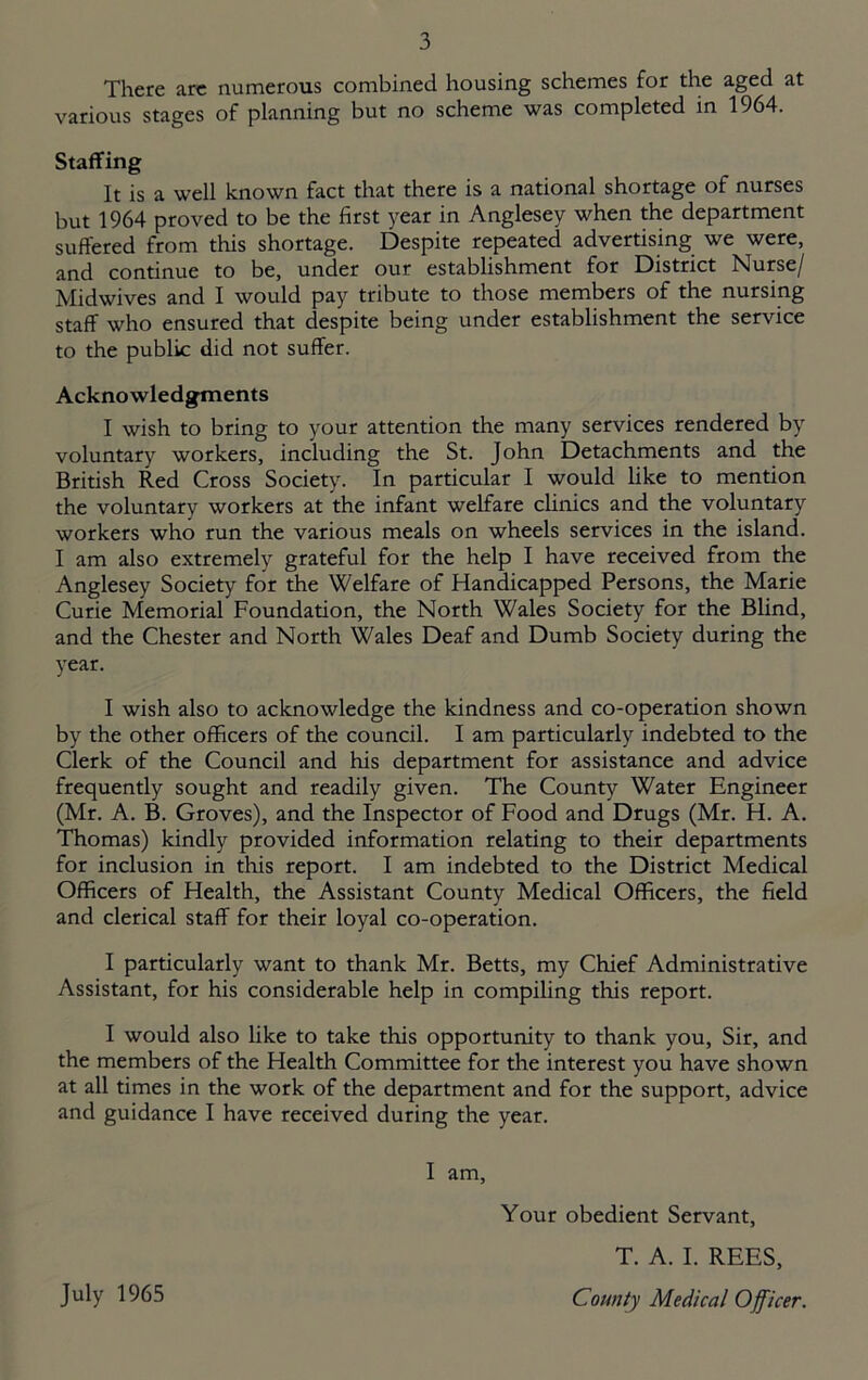 There arc numerous combined housing schemes for the aged at various stages of planning but no scheme was completed in 1964. Staffing It is a well known fact that there is a national shortage of nurses but 1964 proved to be the first year in Anglesey when the department suffered from this shortage. Despite repeated advertising we were, and continue to be, under our establishment for District Nurse/ Midwives and I would pay tribute to those members of the nursing staff who ensured that despite being under establishment the service to the public did not suffer. Acknowledgments I wish to bring to your attention the many services rendered by voluntary workers, including the St. John Detachments and the British Red Cross Society. In particular I would like to mention the voluntary workers at the infant welfare clinics and the voluntary workers who run the various meals on wheels services in the island. I am also extremely grateful for the help I have received from the Anglesey Society for the Welfare of Handicapped Persons, the Marie Curie Memorial Foundation, the North Wales Society for the Blind, and the Chester and North Wales Deaf and Dumb Society during the year. I wish also to acknowledge the kindness and co-operation shown by the other officers of the council. I am particularly indebted to the Clerk of the Council and his department for assistance and advice frequently sought and readily given. The County Water Engineer (Mr. A. B. Groves), and the Inspector of Food and Drugs (Mr. H. A. Thomas) kindly provided information relating to their departments for inclusion in this report. I am indebted to the District Medical Officers of Health, the Assistant County Medical Officers, the field and clerical staff for their loyal co-operation. I particularly want to thank Mr. Betts, my Chief Administrative Assistant, for his considerable help in compiling this report. I would also like to take this opportunity to thank you. Sir, and the members of the Health Committee for the interest you have shown at all times in the work of the department and for the support, advice and guidance I have received during the year. I am. Your obedient Servant, T. A. I. REES, County Medical Officer. July 1965