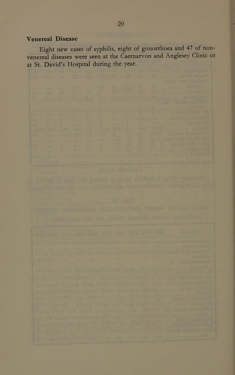 Venereal Disease Eight new cases of syphilis, eight of gonorrhoea and 47 of non- venereal diseases were seen at the Caernarvon and Anglesey Clinic or at St. David’s Hospital during the year.