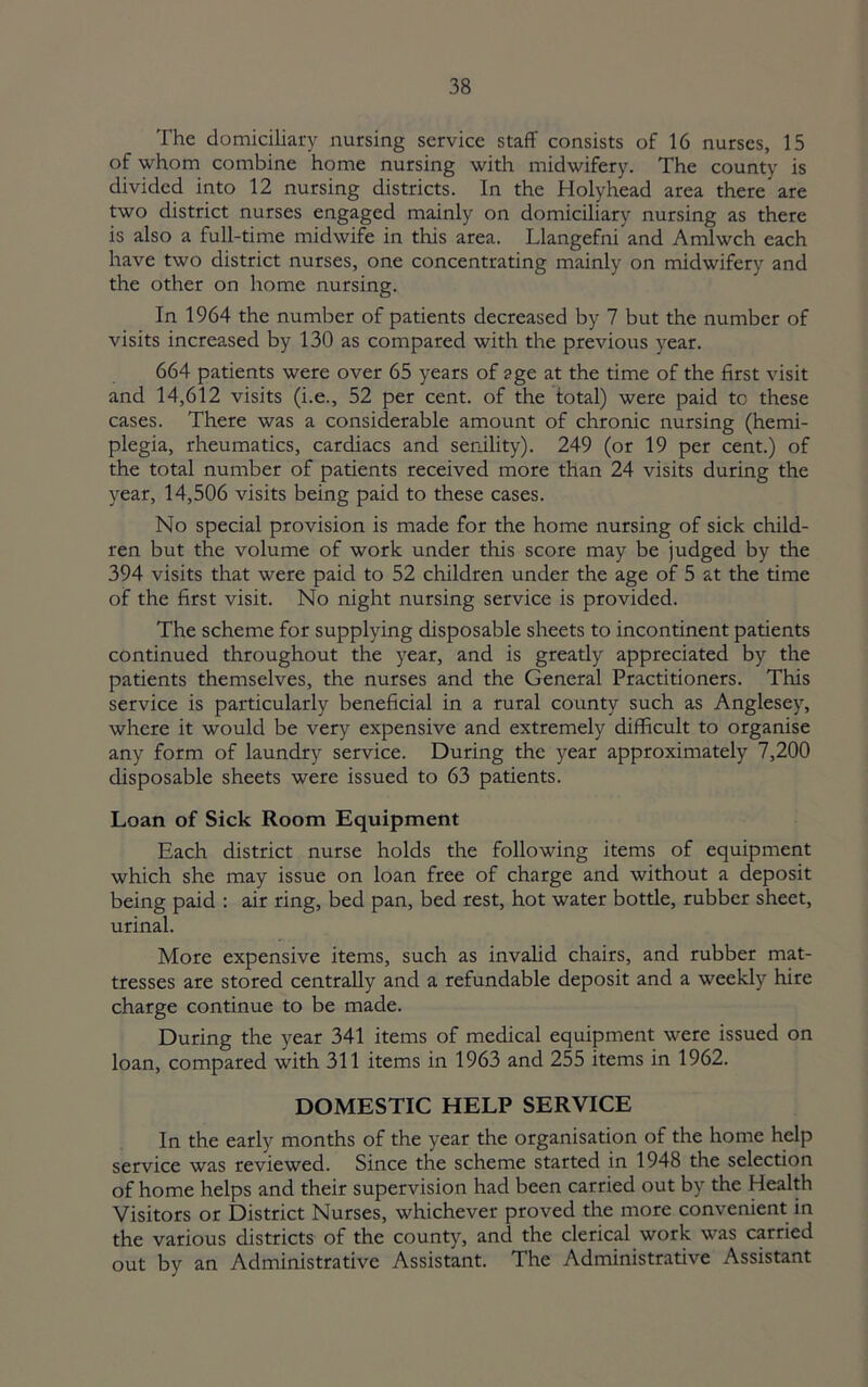 The domiciliary nursing service staff consists of 16 nurses, 15 of whom combine home nursing with midwifery. The county is divided into 12 nursing districts. In the Holyhead area there are two district nurses engaged mainly on domiciliary nursing as there is also a full-time midwife in this area. Llangefni and Amlwch each have two district nurses, one concentrating mainly on midwifery and the other on home nursing. In 1964 the number of patients decreased by 7 but the number of visits increased by 130 as compared with the previous year. 664 patients were over 65 years of age at the time of the first visit and 14,612 visits (i.e., 52 per cent, of the total) were paid to these cases. There was a considerable amount of chronic nursing (hemi- plegia, rheumatics, cardiacs and senility). 249 (or 19 per cent.) of the total number of patients received more than 24 visits during the year, 14,506 visits being paid to these cases. No special provision is made for the home nursing of sick child- ren but the volume of work under this score may be judged by the 394 visits that were paid to 52 children under the age of 5 at the time of the first visit. No night nursing service is provided. The scheme for supplying disposable sheets to incontinent patients continued throughout the year, and is greatly appreciated by the patients themselves, the nurses and the General Practitioners. This service is particularly beneficial in a rural county such as Anglesey, where it would be very expensive and extremely difficult to organise any form of laundry service. During the year approximately 7,200 disposable sheets were issued to 63 patients. Loan of Sick Room Equipment Each district nurse holds the following items of equipment which she may issue on loan free of charge and without a deposit being paid : air ring, bed pan, bed rest, hot water bottle, rubber sheet, urinal. More expensive items, such as invalid chairs, and rubber mat- tresses are stored centrally and a refundable deposit and a weekly hire charge continue to be made. During the year 341 items of medical equipment were issued on loan, compared with 311 items in 1963 and 255 items in 1962. DOMESTIC HELP SERVICE In the early months of the year the organisation of the home help service was reviewed. Since the scheme started in 1948 the selection of home helps and their supervision had been carried out by the Health Visitors or District Nurses, whichever proved the more convenient in the various districts of the county, and the clerical work was carried out by an Administrative Assistant. The Administrative Assistant