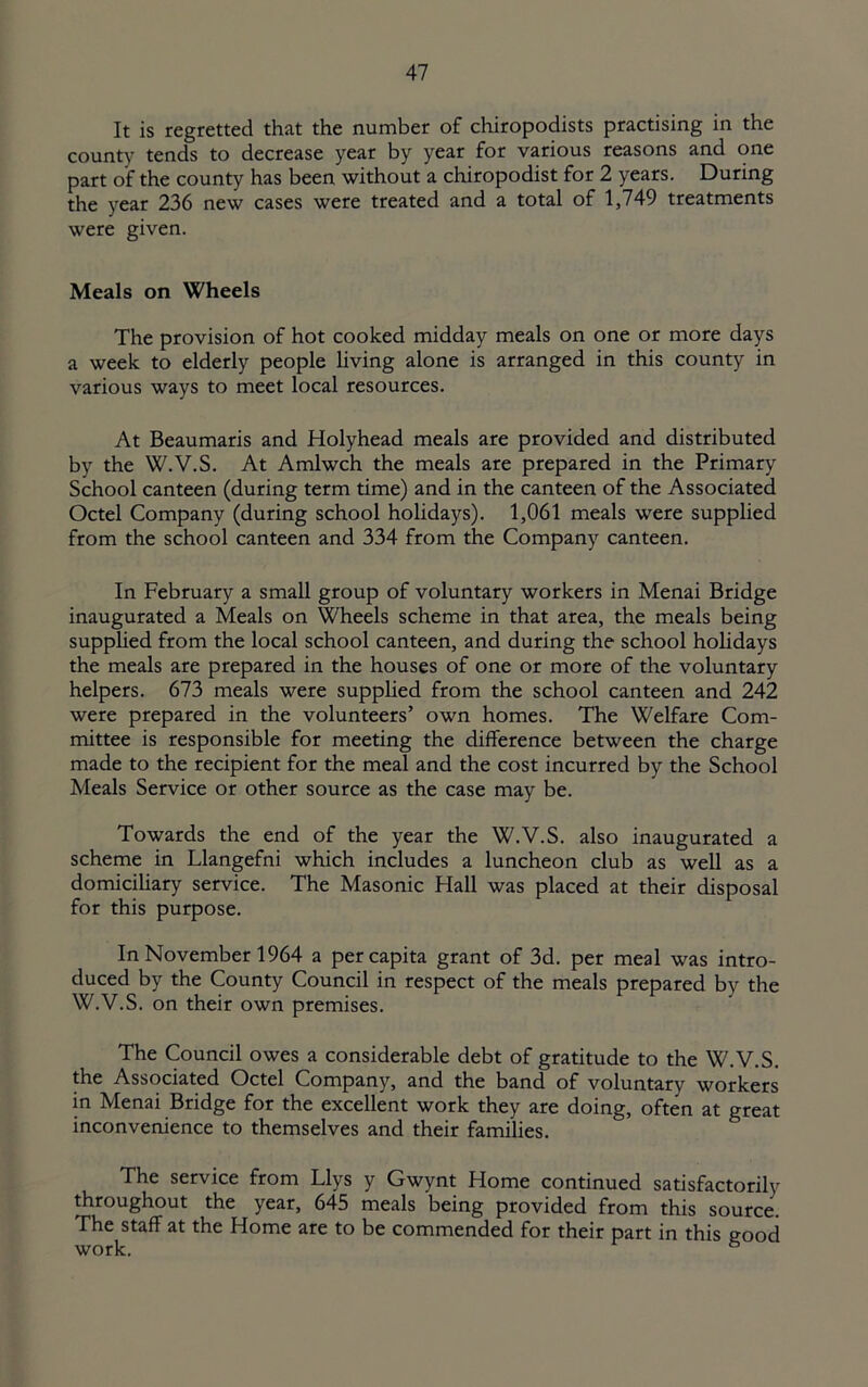 It is regretted that the number of chiropodists practising in the county tends to decrease year by year for various reasons and one part of the county has been without a chiropodist for 2 years. During the year 236 new cases were treated and a total of 1,749 treatments were given. Meals on Wheels The provision of hot cooked midday meals on one or more days a week to elderly people living alone is arranged in this county in various ways to meet local resources. At Beaumaris and Holyhead meals are provided and distributed by the W.V.S. At Amlwch the meals are prepared in the Primary School canteen (during term time) and in the canteen of the Associated Octel Company (during school holidays). 1,061 meals were supplied from the school canteen and 334 from the Company canteen. In February a small group of voluntary workers in Menai Bridge inaugurated a Meals on Wheels scheme in that area, the meals being supplied from the local school canteen, and during the school holidays the meals are prepared in the houses of one or more of the voluntary helpers. 673 meals were suppUed from the school canteen and 242 were prepared in the volunteers’ own homes. The Welfare Com- mittee is responsible for meeting the difference between the charge made to the recipient for the meal and the cost incurred by the School Meals Service or other source as the case may be. Towards the end of the year the W.V.S. also inaugurated a scheme in Llangefni which includes a luncheon club as well as a domiciliary service. The Masonic Hall was placed at their disposal for this purpose. In November 1964 a per capita grant of 3d. per meal was intro- duced by the County Council in respect of the meals prepared by the W.V.S. on their own premises. The Council owes a considerable debt of gratitude to the W.V.S. the Associated Octel Company, and the band of voluntary workers in Menai Bridge for the excellent work they are doing, often at great inconvenience to themselves and their families. The service from Llys y Gwynt Home continued satisfactorily throughout the year, 645 meals being provided from this source. The staff at the Home are to be commended for their part in this good work. ^
