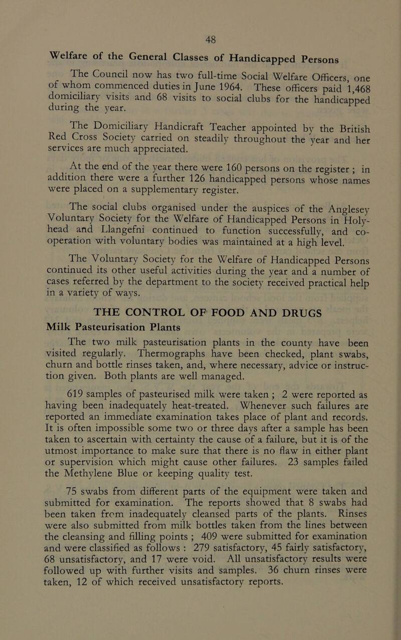 Welfare of the General Classes of Handicapped Persons The Council now has two full-time Social Welfare Officers, one of whom commenced duties in June 1964. These officers paid 1,468 domiciliary visits and 68 visits to social clubs for the handicapped during the year. The Domiciliary Handicraft Teacher appointed by the British Red Cross Society carried on steadily throughout the year and her services are much appreciated. At the end of the year there were 160 persons on the register ; in addition there were a further 126 handicapped persons whose names were placed on a supplementary register. The social clubs organised under the auspices of the Anglesey Voluntary Society for the Welfare of Handicapped Persons in Holy- head and Llangefni continued to function successfully, and co- operation with voluntary bodies was maintained at a high level. The Voluntary Society for the Welfare of Handicapped Persons continued its other useful activities during the year and a number of cases referred by the department to the society received practical help in a variety of ways. THE CONTROL OF FOOD AND DRUGS Milk Pasteurisation Plants The two milk pasteurisation plants in the county have been visited regularly. Thermographs have been checked, plant swabs, churn and bottle rinses taken, and, where necessary, advice or instruc- tion given. Both plants are well managed. 619 samples of pasteurised milk were taken ; 2 were reported as having been inadequately heat-treated. Whenever such failures are reported an immediate examination takes place of plant and records. It is often impossible some two or three days after a sample has been taken to ascertain with certainty the cause of a failure, but it is of the utmost importance to make sure that there is no flaw in either plant or supervision which might cause other failures. 23 samples failed the Methylene Blue or keeping quality test. 75 swabs from different parts of the equipment were taken and submitted for examination. The reports showed that 8 swabs had been taken from inadequately cleansed parts of the plants. Rinses were also submitted from milk bottles taken from the lines between the cleansing and filhng points ; 409 were submitted for examination and were classified as follows : 279 satisfactory, 45 fairly satisfactory, 68 unsatisfactory, and 17 were void. All unsatisfactory results were followed up with further visits and samples. 36 churn rinses were taken, 12 of which received unsatisfactory reports.