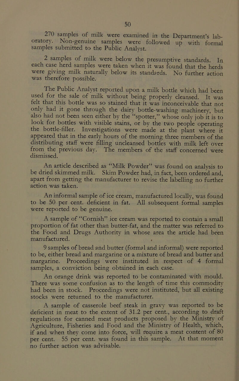 270 samples of milk were examined in the Department’s lab- oratory. Non-genuine samples were followed up with formal samples submitted to the Public Analyst. 2 samples of milk were below the presumptive standards. In each case herd samples were taken when it was found that the herds were giving milk naturally below its standards. No further action was therefore possible. The Public Analyst reported upon a milk bottle which had been used for the sale of milk without being properly cleansed. It was felt that this bottle was so stained that it was inconceivable that not only had it gone through the dairy bottle-washing machinery, but also had not been seen either by the “spotter,” whose only job it is to look for bottles with visible stains, or by the two people operating the bottle-filler. Investigations were made at the plant where it appeared that in the early hours of the morning three members of the distributing staff were filling uncleansed bottles with milk left over from the previous day. The members of the staff concerned were dismissed. An article described as “Milk Powder” was found on analysis to be dried skimmed milk. Skim Powder had, in fact, been ordered and, apart from getting the manufacturer to revise the labelling no further action was taken. An informal sample of ice cream, manufactured locally, was found to be 50 per cent, deficient in fat. All subsequent formal samples were reported to be genuine. A sample of “Cornish” ice cream was reported to contain a small proportion of fat other than butter-fat, and the matter was referred to the Food and Drugs Authority in whose area the article had been manufactured. , 9 samples of bread and butter (formal and informal) were reported to be, either bread and margarine or a mixture of bread and butter and margarine. Proceedings were instituted in respect of 4 formal samples, a conviction being obtained in each case. An orange drink was reported to be contaminated with mould. There was some confusion as to the length of time this commodity had been in stock. Proceedings were not instituted, but all existing stocks were returned to the manufacturer. A sample of casserole beef steak in gravy was reported to be deficient in meat to the extent of 31.2 per cent., according to draft regulations for canned meat products proposed by the Ministry of Agriculture, Fisheries and Food and the Ministry of Health, which, if and when they come into force, will require a meat content of 80 per cent. 55 per cent, was found in this sample. At that moment no further action was advisable.