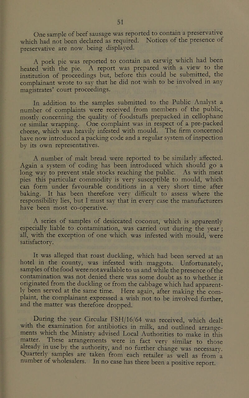 One sample of beef sausage was reported to contain a preservative which had not been declared as required. Notices of the presence of preservative are now being displayed. A pork pie was reported to contain an earwig which had been heated with the pie. A report was prepared with a view to the institution of proceedings but, before this could be submitted, the complainant wrote to say that he did not wish to be involved in any magistrates’ court proceedings. In addition to the samples submitted to the Public Analyst a number of complaints were received from members of the public, mostly concerning the quality of foodstuffs prepacked in cellophane or similar wrapping. One complaint was in respect of a pre-packed cheese, which was heavily infested with mould. The firm concerned have now introduced a packing code and a regular system of inspection by its own representatives. A number of malt bread were reported to be similarly affected. Again a system of coding has been introduced which should go a long way to prevent stale stocks reacliing the public. As with meat pics this particular commodity is very susceptible to mould, which can form under favourable conditions in a very short time after baking. It has been therefore very difficult to assess where the responsibility lies, but I must say that in every case the manufacturers have been most co-operative. A series of samples of desiccated coconut, which is apparently especially liable to contamination, was carried out during the year ; all, with the exception of one which was infested with mould, were satisfactory. It was alleged that roast duckling, which had been served at an hotel in the county, was infested with maggots. Unfortunately, samples of the food were not available to us and while the presence of the contamination was not denied there was some doubt as to whether it originated from the duckUng or from the cabbage wliich had apparent- ly been served at the same time. Here again, after making the com- plaint, the complainant expressed a wish not to be involved further, and the matter was therefore dropped. During the year Circular FSH/16/64 was received, which dealt with the examination for antibiotics in milk, and outlined arrange- ments which the Ministry advised Local Authorities to make in this matter. These arrangements were in fact very similar to those already in use by the authority, and no further change was necessary. Quarterly samples are taken from each retailer as well as from a number of wholesalers. In no case has there been a positive report.