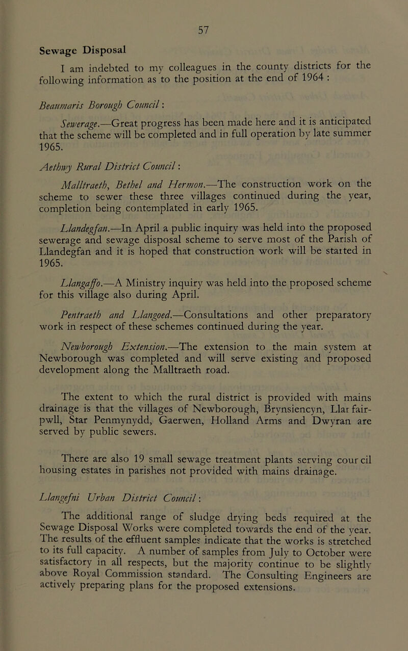 Sewage Disposal I am indebted to my colleagues in the county districts for the following information as to the position at the end of 1964 : Beaumaris Borough Council: Sewerage.—Great progress has been made here and it is anticipated that the scheme will be completed and in full operation by late summer 1965. Aethwj Rural District Council: Malltraeth, Bethel and Hermon.—The construction work on the scheme to sewer these three villages continued during the year, completion being contemplated in early 1965. Llandegfan.—In April a public inquiry was held into the proposed sewerage and sewage disposal scheme to serve most of the Parish of Llandegfan and it is hoped that construction work will be started in 1965. Llangaffo.—A Ministry inquiry was held into the proposed scheme for this village also during April. Pentraeth and Llangoed.—Consultations and other preparatory work in respect of these schemes continued during the year. Newhorough Extension.—The extension to the main system at Newborough was completed and will serve existing and proposed development along the Malltraeth road. The extent to which the rural district is provided with mains drainage is that the villages of Newborough, Brynsiencyn, Liar fair- pwll. Star Penmynydd, Gaerwen, Holland Arms and Dwyran are served by public sewers. There are also 19 small sewage treatment plants serving courcil housing estates in parishes not provided with mains drainage. Llangefni Urban District Council: The additional range of sludge drying beds required at the Sewage Disposal Works were completed towards the end of the year. The results of the effluent samples indicate that the works is stretched to its full capacity. A number of samples from July to October were satisfactory in all respects, but the majority continue to be slightly above Royal Commission standard. The Consulting Engineers are actively preparing plans for the proposed extensions.