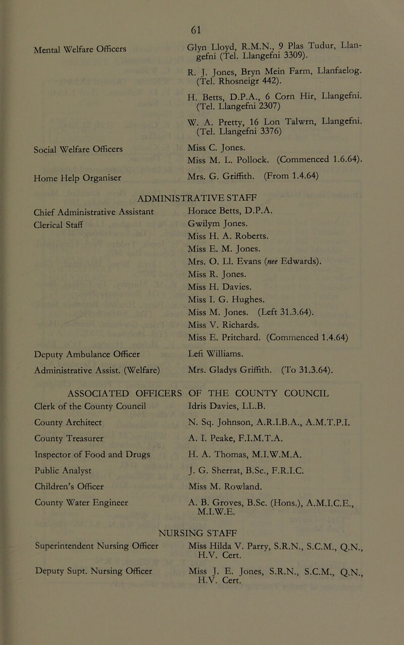 Mental Welfare Officers Glyn Lloyd, R.M.N., 9 Plas Tudur, Llan- gefni (Tel. Llangefni 3309). R. J. Jones, Bryn Mein Farm, Llanfaelog. (Tel. Rhosneigr 442). H. Betts, D.P.A., 6 Corn Hir, Llangefni. (Tel. Llangefni 2307) W. A. Pretty, 16 Lon Talwrn, Llangefni. (Tel. Llangefni 3376) Social Welfare Officers Miss C. Jones. Miss M. L. Pollock. (Commenced 1.6.64). Home Help Organiser Mrs. G. Griffith. (From 1.4.64) ADMINISTRATIVE STAFF Chief Administrative Assistant Horace Betts, D.P.A. Clerical Staff Gwilym Jones. Miss H. A. Roberts. Miss E. M. Jones. Mrs. O. LI. Evans {nee Edwards). Miss R. Jones. Miss H. Davies. Miss 1. G. Hughes. Miss M. Jones. (Left 31.3.64). Miss V. Richards. Miss E. Pritchard. (Commenced 1.4.64) Deputy Ambulance Officer Lefi Williams. Administrative Assist. (Welfare) Mrs. Gladys Griffith. (To 31.3.64). ASSOCIATED OFFICERS Clerk of the County Council County Architect County Treasurer Inspector of Food and Drugs Public Analyst Children’s Officer County Water Engineer OF THE COUNTY COUNCIL Idris Davies, LL.B. N. Sq. Johnson, A.R.I.B.A., A.M.T.P.I. A. 1. Peake, F.I.M.T.A. H. A. Thomas, M.I.W.M.A. J. G. Sherrat, B.Sc., F.R.I.C. Miss M. Rowland. A. B. Groves, B.Sc. (Hons.), A.M.I.C.E., M.I.W.E. NURSING STAFF Superintendent Nursing Officer Miss Hilda V. Parry, S.R.N., S.C.M. Q N H.V. Cert. Miss J. E. Jones, S.R.N., S.C.M., Q.N. H.V. Cert. Deputy Supt. Nursing Officer