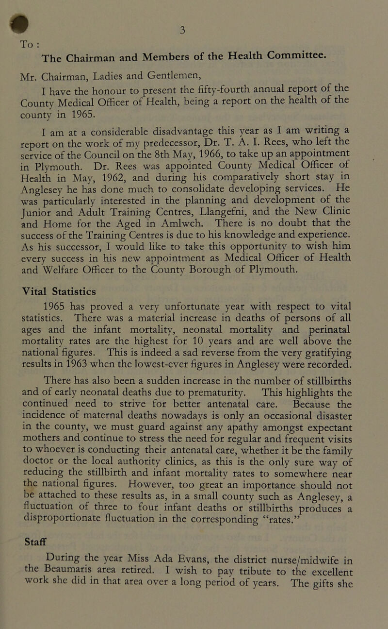 # To : The Chairman and Members of the Health Committee. Mr. Chairman, Ladies and Gentlemen, I have the honour to present the fifty-fourth annual report of the County Medical Officer of Health, being a report on the health of the county in 1965. I am at a considerable disadvantage this year as I am writing a report on the work of my predecessor, Dr. T. A. I. Rees, who left the service of the Council on’the 8th May, 1966, to take up an appointment in Plymouth. Dr. Rees was appointed County Medical Officer of Health in May, 1962, and during his comparatively short stay in Anglesey he has done much to consolidate developing services. He was particularly interested in the planning and development of the Junior and Adult Training Centres, Llangefni, and the New Clinic and Home for the Aged in Amlwch. There is no doubt that the success of the Training Centres is due to his knowledge and experience. As his successor, I would like to take this opportunity to wish him every success in his new appointment as Medical Officer of Health and Welfare Officer to the County Borough of Plymouth. Vital Statistics 1965 has proved a very unfortunate year with respect to vital statistics. There was a material increase in deaths of persons of all ages and the infant mortality, neonatal mortality and perinatal mortality rates are the highest for 10 years and are well above the national figures. This is indeed a sad reverse from the very gratifying results in 1963 when the lowest-ever figures in Anglesey were recorded. There has also been a sudden increase in the number of stillbirths and of early neonatal deaths due to prematurity. This highlights the continued need to strive for better antenatal care. Because the incidence of maternal deaths nowadays is only an occasional disaster in the county, we must guard against any apathy amongst expectant mothers and continue to stress the need for regular and frequent visits to whoever is conducting their antenatal care, whether it be the family doctor or the local authority clinics, as this is the only sure way of reducing the stillbirth and infant mortality rates to somewhere near the national figures. However, too great an importance should not be attached to these results as, in a small county such as Anglesey, a fluctuation of three to four infant deaths or stillbirths produces a disproportionate fluctuation in the corresponding “rates.” Staff During the year Miss Ada Evans, the district nurse/midwife in the Beaumaris area retired. I wish to pay tribute to the excellent work she did in that area over a long period of years. The gifts she