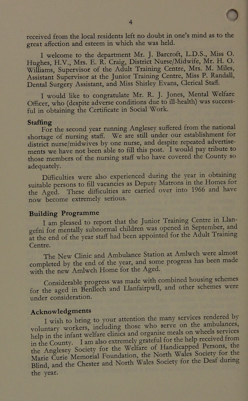 received from the local residents left no doubt in one’s mind as to the great affection and esteem in which she was held. I welcome to the department Mr. J. Barcroft, L.D.S., Miss O. Hughes, H.V., Mrs. E. R. Craig, District Nurse/Midwife, Mr. H. O. Williams, Supervisor of the Adult Training Centre, Mrs. M. Miles, Assistant Supervisor at the Junior Training Centre, Miss P. Randall, Dental Surgery Assistant, and Miss Shirley Evans, Clerical Staff. I would like to congratulate Mr. R. J. Jones, Mental Welfare Officer, who (despite adverse conditions due to ill-health) was success- ful in obtaining the Certificate in Social Work. Staffing . For the second year running Anglesey suffered from the national shortage of nursing staff. We are still under our establishment for district nurse/mid wives by one nurse, and despite repeated advertise- ments we have not been able to fill this post. I would pay tribute to those members of the nursing staff who have covered the County so adequately. Difficulties were also experienced during the year in obtaining suitable persons to fill vacancies as Deputy Matrons in the Homes for the Aged. These difficulties are carried over into 1966 and have now become extremely serious. Building Programme I am pleased to report that the Junior Training Centre in Llan- gefni for mentally subnormal children was opened in September, and at the end of the year staff had been appointed for the Adult Training Centre. The New Clinic and Ambulance Station at Amlwch were almost completed by the end of the year, and some progress has been made with the new Amlwch Home for the Aged. Considerable progress was made with combined housing schemes for the aged in Benllech and Llanfairpwll, and other schemes were under consideration. Acknowledgments I wish to bring to your attention the many services rendered by voluntary workers, including those who serve on the ambulances heln in the infant welfare clinics and organise meals on wheels services in the County. I am also extremely grateful for the help received from the Anglesey Society for the Welfare of Handicapped Persons, the Marie Curie Memorial Foundation, the North Wales Society.for the Blind, and the Chester and North Wales Society for the Deaf during the year.