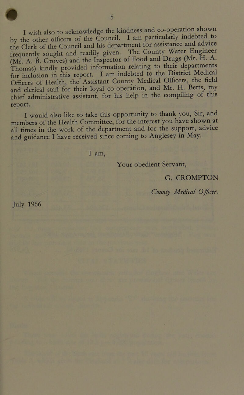 I wish also to acknowledge the kindness and co-operation shown by the other officers of the Council. I am particularly indebted to the Clerk of the Council and his department for assistance and advice frequently sought and readily given. The bounty Water Engineer (Mr. A. B. Groves) and the Inspector of Food and Drugs (Mr. FL. A. Thomas) kindly provided information relating to their departments for inclusion in this report. I am indebted to the District Medical Officers of Health, the Assistant County Medical Officers, the held and clerical staff for their loyal co-operation, and Mr. H. Betts, my chief administrative assistant, for his help in the compiling of this report. I would also like to take this opportunity to thank you, Sir, and members of the Health Committee, for the interest you have shown at all times in the work of the department and for the support, advice and guidance I have received since coming to Anglesey in May. I am, Your obedient Servant, July 1966 G. CROMPTON County Medical Officer.