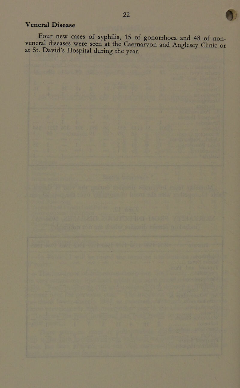 Veneral Disease Four new cases of syphilis, 15 of gonorrhoea and 48 of non- veneral diseases were seen at the Caernarvon and Anglesey Clinic or at St. David’s Hospital during the year.