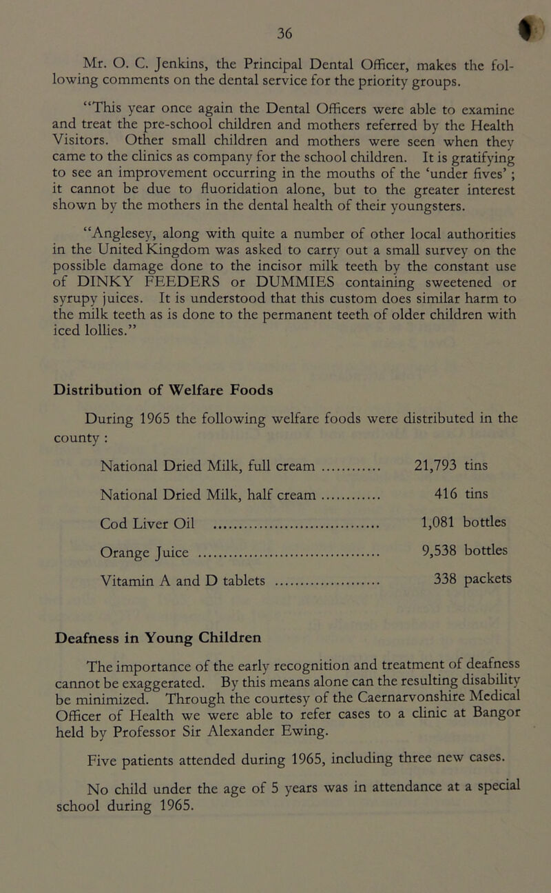 Mr. O. C. Jenkins, the Principal Dental Officer, makes the fol- lowing comments on the dental service for the priority groups. “This year once again the Dental Officers were able to examine and treat the pre-school children and mothers referred by the Health Visitors. Other small children and mothers were seen when they came to the clinics as company for the school children. It is gratifying to see an improvement occurring in the mouths of the ‘under fives’ ; it cannot be due to fluoridation alone, but to the greater interest shown by the mothers in the dental health of their youngsters. “Anglesey, along with quite a number of other local authorities in the United Kingdom was asked to carry out a small survey on the possible damage done to the incisor milk teeth by the constant use of DINKY FEEDERS or DUMMIES containing sweetened or syrupy juices. It is understood that this custom does similar harm to the milk teeth as is done to the permanent teeth of older children with iced lollies.” Distribution of Welfare Foods During 1965 the following welfare foods were distributed in the county : National Dried Milk, full cream 21,793 tins National Dried Milk, half cream 416 tins Cod Liver Oil 1,081 bottles Orange Juice 9,538 bottles Vitamin A and D tablets 338 packets Deafness in Young Children The importance of the early recognition and treatment of deafness cannot be exaggerated. By this means alone can the resulting disability be minimized. Through the courtesy of the Caernarvonshire Medical Officer of Health we were able to refer cases to a clinic at Bangor held by Professor Sir Alexander Ewing. Five patients attended during 1965, including three new cases. No child under the age of 5 years was in attendance at a special school during 1965.