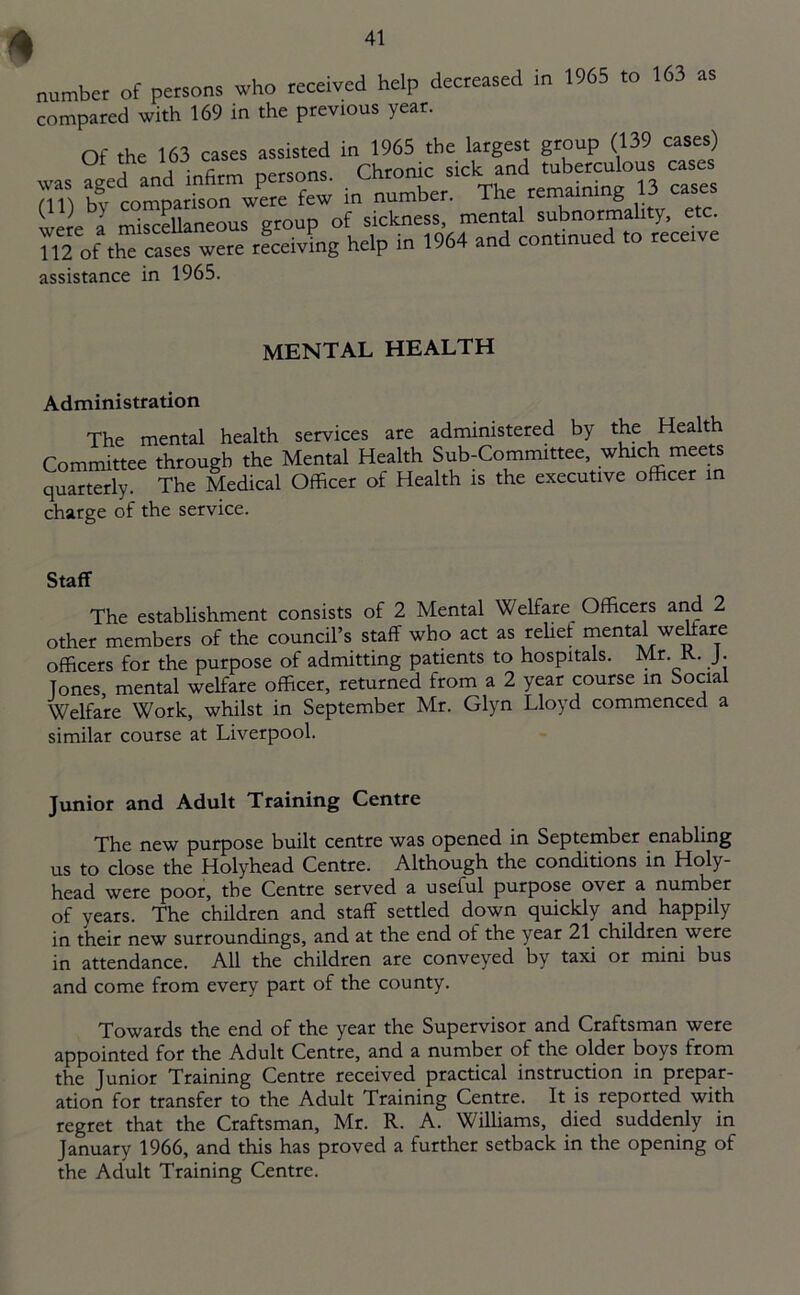 number of persons who received help decreased in 1965 to 163 as compared with 169 in the previous year. Of the 163 cases assisted in 1965 the largest group (139 cases) a nnrl infirm nersons. Chronic sick and tuberculous cases (11) tw comparison were few in number. The remaining 13 cases were a miscellaneous group of sickness, mental subnormality, etc. 112 of th cases were receiving help in 1964 and continued to receive assistance in 1965. MENTAL HEALTH Administration The mental health services are administered by the Health Committee through the Mental Health Sub-Committee, which ■meets quarterly. The Medical Officer of Health is the executive officer in charge of the service. Staff The establishment consists of 2 Mental Welfare Officers and 2 other members of the council’s staff who act as relief mental welfare officers for the purpose of admitting patients to hospitals. Mr. K. J. Tones, mental welfare officer, returned from a 2 year course in Social Welfare Work, whilst in September Mr. Glyn Lloyd commenced a similar course at Liverpool. Junior and Adult Training Centre The new purpose built centre was opened in September enabling us to close the Holyhead Centre. Although the conditions in Holy- head were poor, the Centre served a useful purpose over a number of years. The children and staff settled down quickly and happily in their new surroundings, and at the end of the year 21 children were in attendance. All the children are conveyed by taxi or mini bus and come from every part of the county. Towards the end of the year the Supervisor and Craftsman were appointed for the Adult Centre, and a number of the older boys from the Junior Training Centre received practical instruction in prepar- ation for transfer to the Adult Training Centre. It is reported with regret that the Craftsman, Mr. R. A. Williams, died suddenly in January 1966, and this has proved a further setback in the opening of the Adult Training Centre.