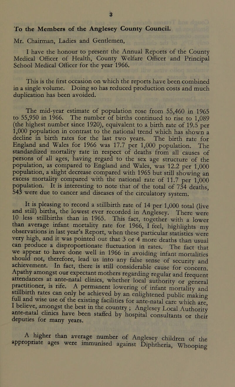 To the Members of the Anglesey County Council. Mr. Chairman, Ladies and Gentlemen, I have the honour to present the Annual Reports of the County Medical Officer of Health, County Welfare Officer and Principal School Medical Officer for the year 1966. This is the first occasion on which the reports have been combined in a single volume. Doing so has reduced production costs and much duplication has been avoided. The mid-year estimate of population rose from 55,460 in 1965 to 55,950 in 1966. The number of births continued to rise to 1,089 (the highest number since 1920), equivalent to a birth rate of 19.5 per 1,000 population in contrast to the national trend which has shown a decline in birth rates for the last two years. The birth rate for England and Wales for 1966 was 17.7 per 1,000 population. The standardized mortality rate in respect of deaths from all causes of persons of all ages, having regard to the sex age structure of the population, as compared to England and Wales, was 12.2 per 1,000 population, a slight decrease compared with 1965 but still showing an excess mortality compared with the national rate of 11.7 per 1,000 population. It is interesting to note that of the total of 734 dea’ths, 543 were due to cancer and diseases of the circulatory system. It is pleasing to record a stillbirth rate of 14 per 1,000 total (live and still) births, the lowest ever recorded in Anglesey. There were 10 less stillbirths than in 1965. This fact, together with a lower than average infant mortality rate for 1966, I feel, highlights my observations in last year’s Report, when these particular statistics were very high, and it was pointed out that 3 or 4 more deaths than usual can produce a disproportionate fluctuation in rates. The fact that we appear to have done well in 1966 in avoiding infant mortalities should not, therefore, lead us into any false sense of security and achievement. In fact, there is still considerable cause for concern Apathy amongst our expectant mothers regarding regular and frequent attendances at ante-natal clinics, whether local authority or general pfnutltlPner’ 1S tife’ A Permanent lowering of infant mortality and stillbirth rates can only be achieved by an enlightened public making full and wise use of the existing facilities for ante-natal care which are I believe amongst the best in the country ; Anglesey Local Authority ante-natal clinics have been staffed by hospital consultants or their deputies for many years. A higher than average number of Anglesey children of the appropriate ages were immunised against Diphtheria, Whooping