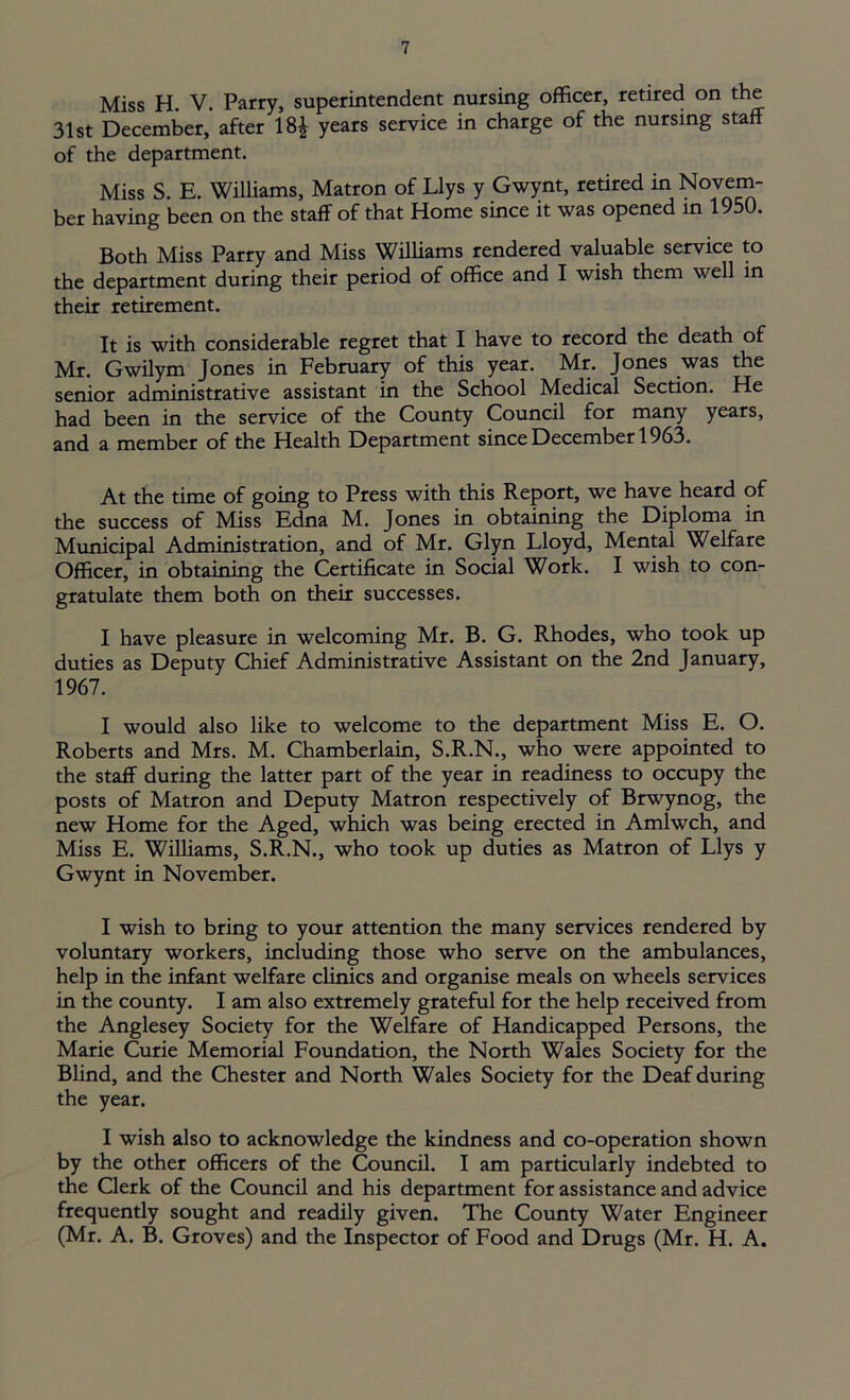 Miss H. V. Parry, superintendent nursing officer, retired on the 31st December, after 18£ years service in charge of the nursing staff of the department. Miss S. E. Williams, Matron of Llys y Gwynt, retired in Novem- ber having been on the staff of that Home since it was opened in 1950. Both Miss Parry and Miss Williams rendered valuable service to the department during their period of office and I wish them well in their retirement. It is with considerable regret that I have to record the death of Mr. Gwilym Jones in February of this year. Mr. Jones was the senior administrative assistant in the School Medical Section. He had been in the service of the County Council for many years, and a member of the Health Department since December 1963. At the time of going to Press with this Report, we have heard of the success of Miss Edna M. Jones in obtaining the Diploma in Municipal Administration, and of Mr. Glyn Lloyd, Mental Welfare Officer, in obtaining the Certificate in Social Work. I wish to con- gratulate them both on their successes. I have pleasure in welcoming Mr. B. G. Rhodes, who took up duties as Deputy Chief Administrative Assistant on the 2nd January, 1967. I would also like to welcome to the department Miss E. O. Roberts and Mrs. M. Chamberlain, S.R.N., who were appointed to the staff during the latter part of the year in readiness to occupy the posts of Matron and Deputy Matron respectively of Brwynog, the new Home for the Aged, which was being erected in Amlwch, and Miss E. Williams, S.R.N., who took up duties as Matron of Llys y Gwynt in November. I wish to bring to your attention the many services rendered by voluntary workers, including those who serve on the ambulances, help in the infant welfare clinics and organise meals on wheels services in the county. I am also extremely grateful for the help received from the Anglesey Society for the Welfare of Handicapped Persons, the Marie Curie Memorial Foundation, the North Wales Society for the Blind, and the Chester and North Wales Society for the Deaf during the year. I wish also to acknowledge the kindness and co-operation shown by the other officers of the Council. I am particularly indebted to the Clerk of the Council and his department for assistance and advice frequently sought and readily given. The County Water Engineer (Mr. A. B. Groves) and the Inspector of Food and Drugs (Mr. H. A.