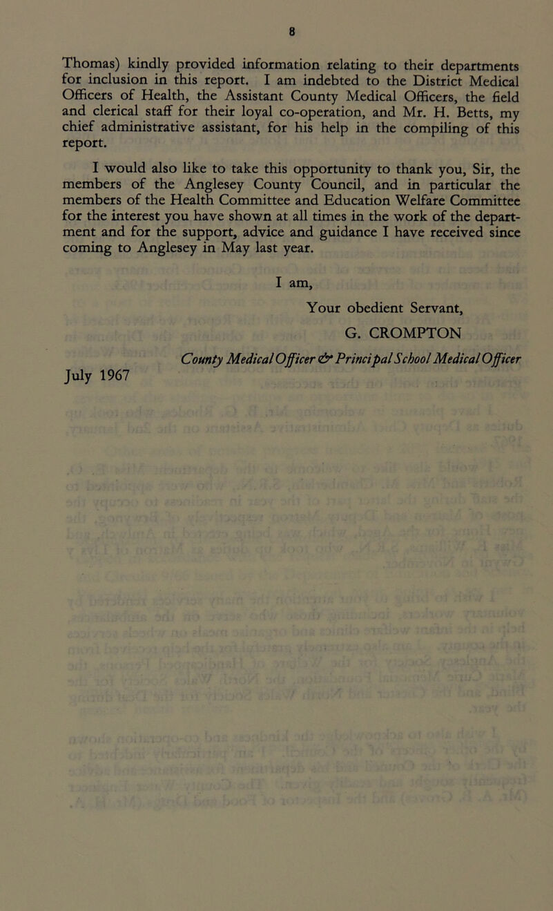 Thomas) kindly provided information relating to their departments for inclusion in this report. I am indebted to the District Medical Officers of Health, the Assistant County Medical Officers, the field and clerical staff for their loyal co-operation, and Mr. H. Betts, my chief administrative assistant, for his help in the compiling of this report. I would also like to take this opportunity to thank you, Sir, the members of the Anglesey County Council, and in particular the members of the Health Committee and Education Welfare Committee for the interest you have shown at all times in the work of the depart- ment and for the support, advice and guidance I have received since coming to Anglesey in May last year. I am. Your obedient Servant, G. CROMPTON County Medical Officer & Principal School Medical Officer July 1967