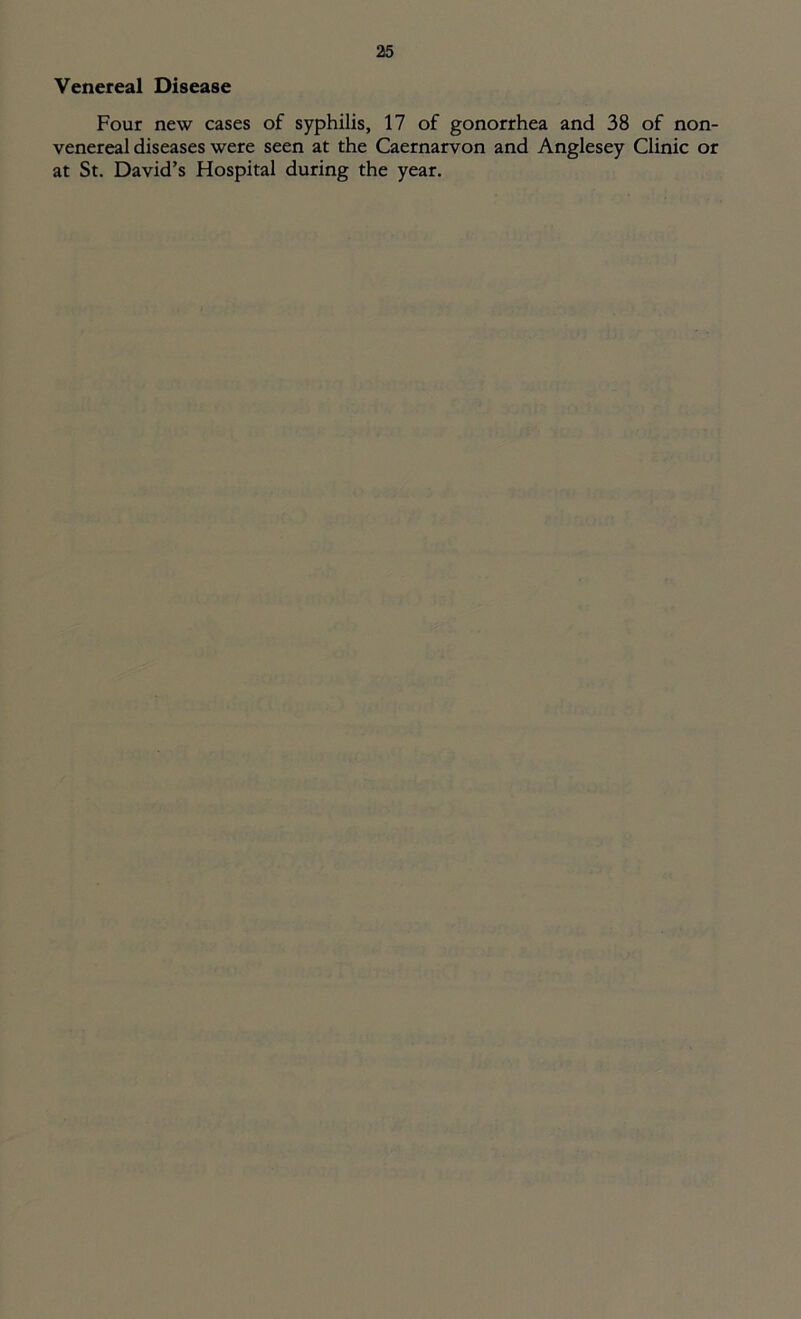Venereal Disease Four new cases of syphilis, 17 of gonorrhea and 38 of non- venereal diseases were seen at the Caernarvon and Anglesey Clinic or at St. David’s Hospital during the year.