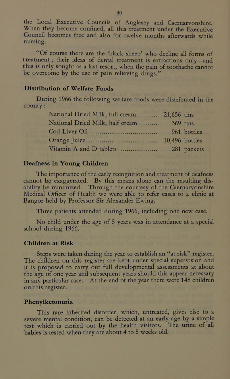 the Local Executive Councils of Anglesey and Caernarvonshire. When they become confined, all this treatment under the Executive Council becomes free and also for twelve months afterwards while nursing. “Of course there are the ‘black sheep’ who decline all forms of treatment; their ideas of dental treatment is extractions only—and this is only sought as a last resort, when the pain of toothache cannot be overcome by the use of pain relieving drugs.” Distribution of Welfare Foods During 1966 the following welfare foods were distributed in the county : National Dried Milk, full cream 21,656 tins National Dried Milk, half cream 369 tins Cod Liver Oil 961 bottles Orange Juice 10,496 bottles Vitamin A and D tablets 281 packets Deafness in Young Children The importance of the early recognition and treatment of deafness cannot be exaggerated. By this means alone can the resulting dis- ability be minimized. Through the courtesy of the Caernarvonshire Medical Officer of Health we were able to refer cases to a clinic at Bangor held by Professor Sir Alexander Ewing. Three patients attended during 1966, including one new case. No child under the age of 5 years was in attendance at a special school during 1966. Children at Risk Steps were taken during the year to establish an “at risk” register. The children on this register are kept under special supervision and it is proposed to carry out full developmental assessments at about the age of one year and subsequent years should this appear necessary in any particular case. At the end of the year there were 148 children on this register. Phenylketonuria This rare inherited disorder, which, untreated, gives rise to a severe mental condition, can be detected at an early age by a simple test which is carried out by the health visitors. The urine of all babies is tested when they are about 4 to 5 weeks old.