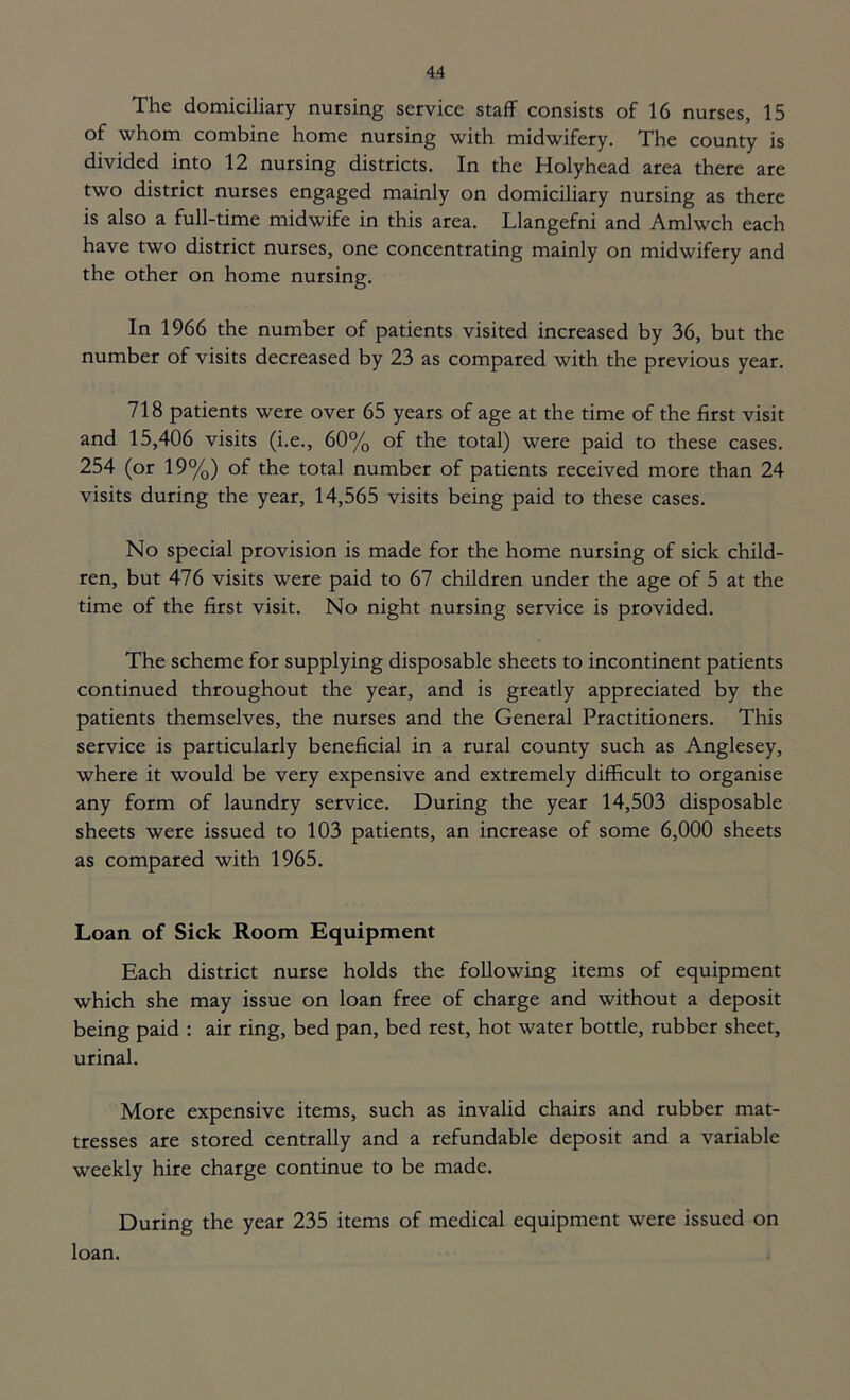 The domiciliary nursing service staff consists of 16 nurses, 15 of whom combine home nursing with midwifery. The county is divided into 12 nursing districts. In the Holyhead area there are two district nurses engaged mainly on domiciliary nursing as there is also a full-time midwife in this area. Llangefni and Amlwch each have two district nurses, one concentrating mainly on midwifery and the other on home nursing. In 1966 the number of patients visited increased by 36, but the number of visits decreased by 23 as compared with the previous year. 718 patients were over 65 years of age at the time of the first visit and 15,406 visits (i.e., 60% of the total) were paid to these cases. 254 (or 19%) of the total number of patients received more than 24 visits during the year, 14,565 visits being paid to these cases. No special provision is made for the home nursing of sick child- ren, but 476 visits were paid to 67 children under the age of 5 at the time of the first visit. No night nursing service is provided. The scheme for supplying disposable sheets to incontinent patients continued throughout the year, and is greatly appreciated by the patients themselves, the nurses and the General Practitioners. This service is particularly beneficial in a rural county such as Anglesey, where it would be very expensive and extremely difficult to organise any form of laundry service. During the year 14,503 disposable sheets were issued to 103 patients, an increase of some 6,000 sheets as compared with 1965. Loan of Sick Room Equipment Each district nurse holds the following items of equipment which she may issue on loan free of charge and without a deposit being paid : air ring, bed pan, bed rest, hot water bottle, rubber sheet, urinal. More expensive items, such as invalid chairs and rubber mat- tresses are stored centrally and a refundable deposit and a variable weekly hire charge continue to be made. During the year 235 items of medical equipment were issued on loan.