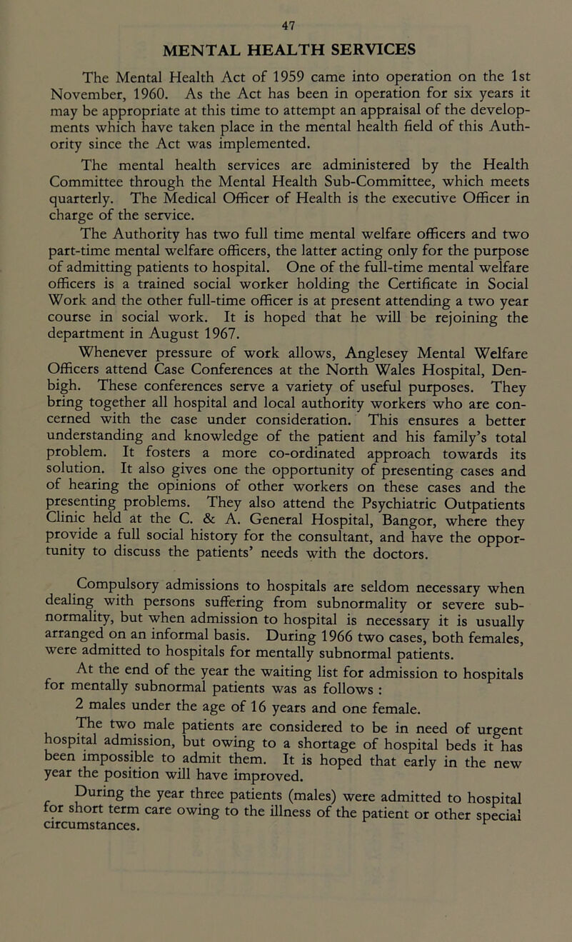MENTAL HEALTH SERVICES The Mental Health Act of 1959 came into operation on the 1st November, 1960. As the Act has been in operation for six years it may be appropriate at this time to attempt an appraisal of the develop- ments which have taken place in the mental health field of this Auth- ority since the Act was implemented. The mental health services are administered by the Health Committee through the Mental Health Sub-Committee, which meets quarterly. The Medical Officer of Health is the executive Officer in charge of the service. The Authority has two full time mental welfare officers and two part-time mental welfare officers, the latter acting only for the purpose of admitting patients to hospital. One of the full-time mental welfare officers is a trained social worker holding the Certificate in Social Work and the other full-time officer is at present attending a two year course in social work. It is hoped that he will be rejoining the department in August 1967. Whenever pressure of work allows, Anglesey Mental Welfare Officers attend Case Conferences at the North Wales Hospital, Den- bigh. These conferences serve a variety of useful purposes. They bring together all hospital and local authority workers who are con- cerned with the case under consideration. This ensures a better understanding and knowledge of the patient and his family’s total problem. It fosters a more co-ordinated approach towards its solution. It also gives one the opportunity of presenting cases and of hearing the opinions of other workers on these cases and the presenting problems. They also attend the Psychiatric Outpatients Clinic held at the C. & A. General Hospital, Bangor, where they provide a full social history for the consultant, and have the oppor- tunity to discuss the patients’ needs with the doctors. Compulsory admissions to hospitals are seldom necessary when dealing with persons suffering from subnormality or severe sub- normality, but when admission to hospital is necessary it is usually arranged on an informal basis. During 1966 two cases, both females, were admitted to hospitals for mentally subnormal patients. At the end of the year the waiting list for admission to hospitals for mentally subnormal patients was as follows : 2 males under the age of 16 years and one female. The two male patients are considered to be in need of urgent hospital admission, but owing to a shortage of hospital beds it has been impossible to admit them. It is hoped that early in the new year the position will have improved. During the year three patients (males) were admitted to hospital for short term care owing to the illness of the patient or other special circumstances. r