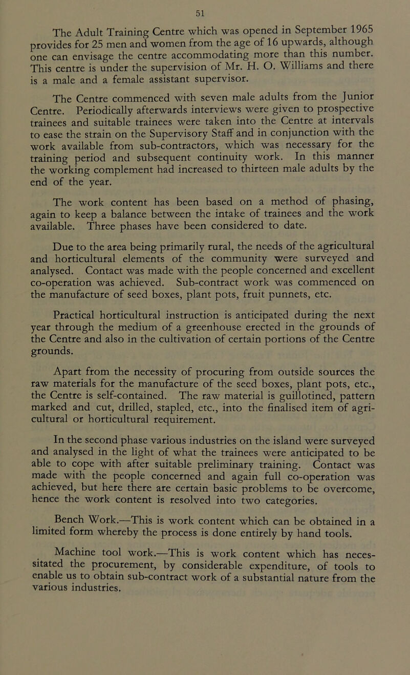 The Adult Training Centre which was opened in September 1965 provides for 25 men and women from the age of 16 upwards, although one can envisage the centre accommodating more than this number. This centre is under the supervision of Mr. H. O. Williams and there is a male and a female assistant supervisor. The Centre commenced with seven male adults from the Junior Centre. Periodically afterwards interviews were given to prospective trainees and suitable trainees were taken into the Centre at intervals to ease the strain on the Supervisory Staff and in conjunction with the work available from sub-contractors, which was necessary for the training period and subsequent continuity work. In this manner the working complement had increased to thirteen male adults by the end of the year. The work content has been based on a method of phasing, again to keep a balance between the intake of trainees and the work available. Three phases have been considered to date. Due to the area being primarily rural, the needs of the agricultural and horticultural elements of the community were surveyed and analysed. Contact was made with the people concerned and excellent co-operation was achieved. Sub-contract work was commenced on the manufacture of seed boxes, plant pots, fruit punnets, etc. Practical horticultural instruction is anticipated during the next year through the medium of a greenhouse erected in the grounds of the Centre and also in the cultivation of certain portions of the Centre grounds. Apart from the necessity of procuring from outside sources the raw materials for the manufacture of the seed boxes, plant pots, etc., the Centre is self-contained. The raw material is guillotined, pattern marked and cut, drilled, stapled, etc., into the finalised item of agri- cultural or horticultural requirement. In the second phase various industries on the island were surveyed and analysed in the light of what the trainees were anticipated to be able to cope with after suitable preliminary training. Contact was made with the people concerned and again full co-operation was achieved, but here there are certain basic problems to be overcome, hence the work content is resolved into two categories. Bench Work.—This is work content which can be obtained in a limited form whereby the process is done entirely by hand tools. Machine tool work.—This is work content which has neces- sitated the procurement, by considerable expenditure, of tools to enable us to obtain sub-contract work of a substantial nature from the various industries.