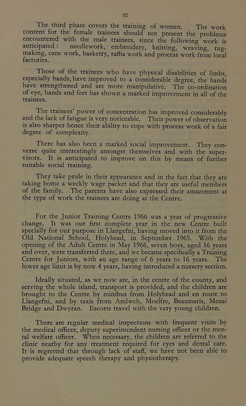 The third phase covers the training of women. The work content for the female trainees should not present the problems encountered with the male trainees, since the following work is anticipated : needlework, embroidery, knitting, weaving, tug- making, cane work, basketry, raffia work and process work from local factories. Those of the trainees who have physical disabilities of limbs, especially hands, have improved to a considerable degree, the hands have strengthened and are more manipulative. The co-ordination of eye, hands and feet has shown a marked improvement in all of the trainees. The trainees’ power of concentration has improved considerably and the lack of fatigue is very noticeable. Their power of observation is also sharper hence their ability to cope with process work of a fair degree of complexity. There has also been a marked social improvement. They con- verse quite interestingly amongst themselves and with the super- visors. It is anticipated to improve on this by means of further suitable social training. They take pride in their appearance and in the fact that they are taking home a weekly wage packet and that they are useful members of the family. The parents have also expressed their amazement at the type of work the trainees are doing at the Centre. For the Junior Training Centre 1966 was a year of progressive change. It was our first complete year in the new Centre built specially for ouf purpose in Llangefni, having moved into it from the Old National School, Holyhead, in September 1965. With the opening of the Adult Centre in May 1966, seven boys, aged 16 years and over, were transferred there, and we became specifically a Training Centre for Juniors, with an age range of 6 years to 16 years. The lower age limit is by now 4 years, having introduced a nursery section. Ideally situated, as we now are, in the centre of the county, and serving the whole island, transport is provided, and the children are brought to the Centre by minibus from Holyhead and en route to Llangefni, and by taxis from Amlwch, Moelfre, Beaumaris, Menai Bridge and Dwyran. Escorts travel with the very young children. There are regular medical inspections with frequent visits by the medical officer, deputy superintendent nursing officer or the men- tal welfare officer. When necessary, the children are referred to the clinic nearby for any treatment required for eyes and dental care. It is regretted that through lack of staff, we have not been able to provide adequate speech therapy and physiotherapy.