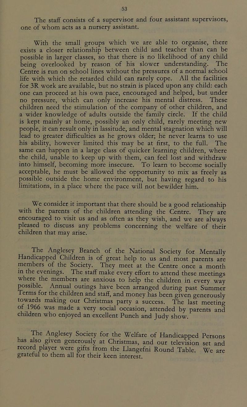 The staff consists of a supervisor and four assistant supervisors, one of whom acts as a nursery assistant. With the small groups which we are able to organise, there exists a closer relationship between child and teacher than can be possible in larger classes, so that there is no likelihood of any child being overlooked by reason of his slower understanding. The Centre is run on school lines without the pressures of a normal school life with which the retarded child can rarely cope. All the facilities for 3R work are available, but no strain is placed upon any child: each one can proceed at his own pace, encouraged and helped, but under no pressure, which can only increase his mental distress. These children need the stimulation of the company of other children, and a wider knowledge of adults outside the family circle. If the child is kept mainly at home, possibly an only child, rarely meeting new people, it can result only in lassitude, and mental stagnation which will lead to greater difficulties as he grows older; he never learns to use his ability, however limited this may be at first, to the full. The same can happen in a large class of quicker learning children, where the child, unable to keep up with them, can feel lost and withdraw into himself, becoming more insecure. To learn to become socially acceptable, he must be allowed the opportunity to mix as freely as possible outside the home environment, but having regard to his limitations, in a place where the pace will not bewilder him. We consider it important that there should be a good relationship with the parents of the children attending the Centre. They are encouraged to visit us and as often as they wish, and we are always pleased to discuss any problems concerning the welfare of their children that may arise. The Anglesey Branch of the National Society for Mentally Handicapped Children is of great help to us and most parents are members of the Society. They meet at the Centre once a month in the evenings. The staff make every effort to attend these meetings where the members are anxious to help the children in every way possible. Annual outings have been arranged during past Summer Terms for the children and staff, and money has been given generously towards making our Christmas party a success. The last meeting of 1966 was made a very social occasion, attended by parents and children who enjoyed an excellent Punch and Judy show. The Anglesey Society for the Welfare of Handicapped Persons has also given generously at Christmas, and our television set and record player were gifts from the Llangefni Round Table. We are grateful to them all for their keen interest.