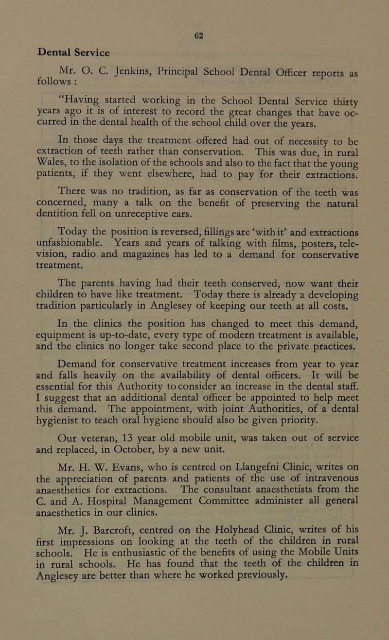 Dental Service Mr. O. C. Jenkins, Principal School Dental Officer reports as follows : “Having started working in the School Dental Service thirty years ago it is of interest to record the great changes that have oc- curred in the dental health of the school child over the years. In those days the treatment offered had out of necessity to be extraction of teeth rather than conservation. This was due, in rural Wales, to the isolation of the schools and also to the fact that the young patients, if they went elsewhere, had to pay for their extractions. There was no tradition, as far as conservation of the teeth was concerned, many a talk on the benefit of preserving the natural dentition fell on unreceptive ears. Today the position is reversed, fillings are‘with it’ and extractions unfashionable. Years and years of talking with films, posters, tele- vision, radio and magazines has led to a demand for conservative treatment. The parents having had their teeth conserved, now want their children to have like treatment. Today there is already a developing tradition particularly in Anglesey of keeping our teeth at all costs. In the clinics the position has changed to meet this demand, equipment is up-to-date, every type of modern treatment is available, and the clinics no longer take second place to the private practices. Demand for conservative treatment increases from year to year and falls heavily on the availability of dental officers. It will be essential for this Authority to consider an increase in the dental staff. I suggest that an additional dental officer be appointed to help meet this demand. The appointment, with joint Authorities, of a dental hygienist to teach oral hygiene should also be given priority. Our veteran, 13 year old mobile unit, was taken out of service and replaced, in October, by a new unit. Mr. H. W. Evans, who is centred on Llangefni Clinic, writes on the appreciation of parents and patients of the use of intravenous anaesthetics for extractions. The consultant anaesthetists from the C. and A. Hospital Management Committee administer all general anaesthetics in our clinics. Mr. J. Barcroft, centred on the Holyhead Clinic, writes of his first impressions on looking at the teeth of the children in rural schools. He is enthusiastic of the benefits of using the Mobile Units in rural schools. He has found that the teeth of the children in Anglesey are better than where he worked previously.
