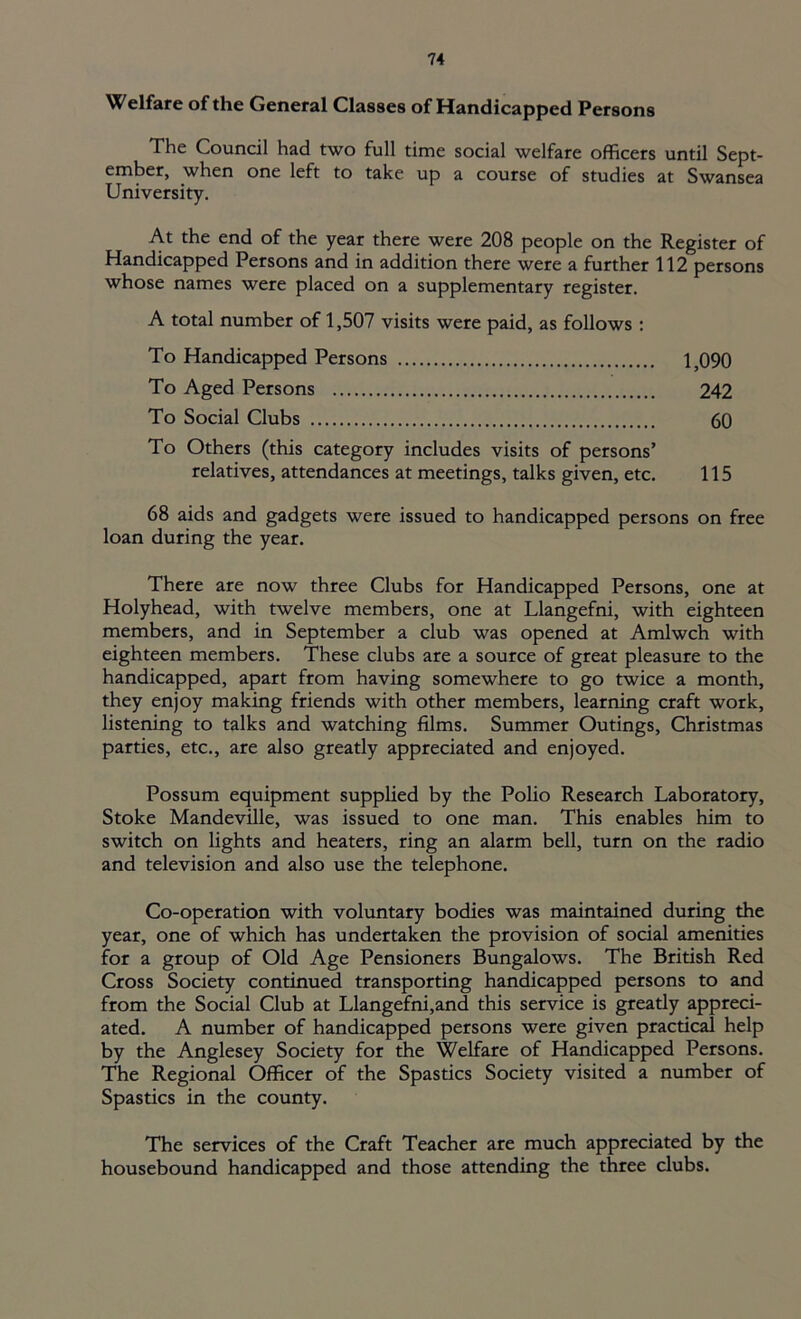 Welfare of the General Classes of Handicapped Persons The Council had two full time social welfare officers until Sept- ember, when one left to take up a course of studies at Swansea University. At the end of the year there were 208 people on the Register of Handicapped Persons and in addition there were a further 112 persons whose names were placed on a supplementary register. A total number of 1,507 visits were paid, as follows : To Handicapped Persons 1,090 To Aged Persons 242 To Social Clubs 60 To Others (this category includes visits of persons’ relatives, attendances at meetings, talks given, etc. 115 68 aids and gadgets were issued to handicapped persons on free loan during the year. There are now three Clubs for Handicapped Persons, one at Holyhead, with twelve members, one at Llangefni, with eighteen members, and in September a club was opened at Amlwch with eighteen members. These clubs are a source of great pleasure to the handicapped, apart from having somewhere to go twice a month, they enjoy making friends with other members, learning craft work, listening to talks and watching films. Summer Outings, Christmas parties, etc., are also greatly appreciated and enjoyed. Possum equipment supplied by the Polio Research Laboratory, Stoke Mandeville, was issued to one man. This enables him to switch on lights and heaters, ring an alarm bell, turn on the radio and television and also use the telephone. Co-operation with voluntary bodies was maintained during the year, one of which has undertaken the provision of social amenities for a group of Old Age Pensioners Bungalows. The British Red Cross Society continued transporting handicapped persons to and from the Social Club at Llangefni,and this service is greatly appreci- ated. A number of handicapped persons were given practical help by the Anglesey Society for the Welfare of Handicapped Persons. The Regional Officer of the Spastics Society visited a number of Spastics in the county. The services of the Craft Teacher are much appreciated by the housebound handicapped and those attending the three clubs.