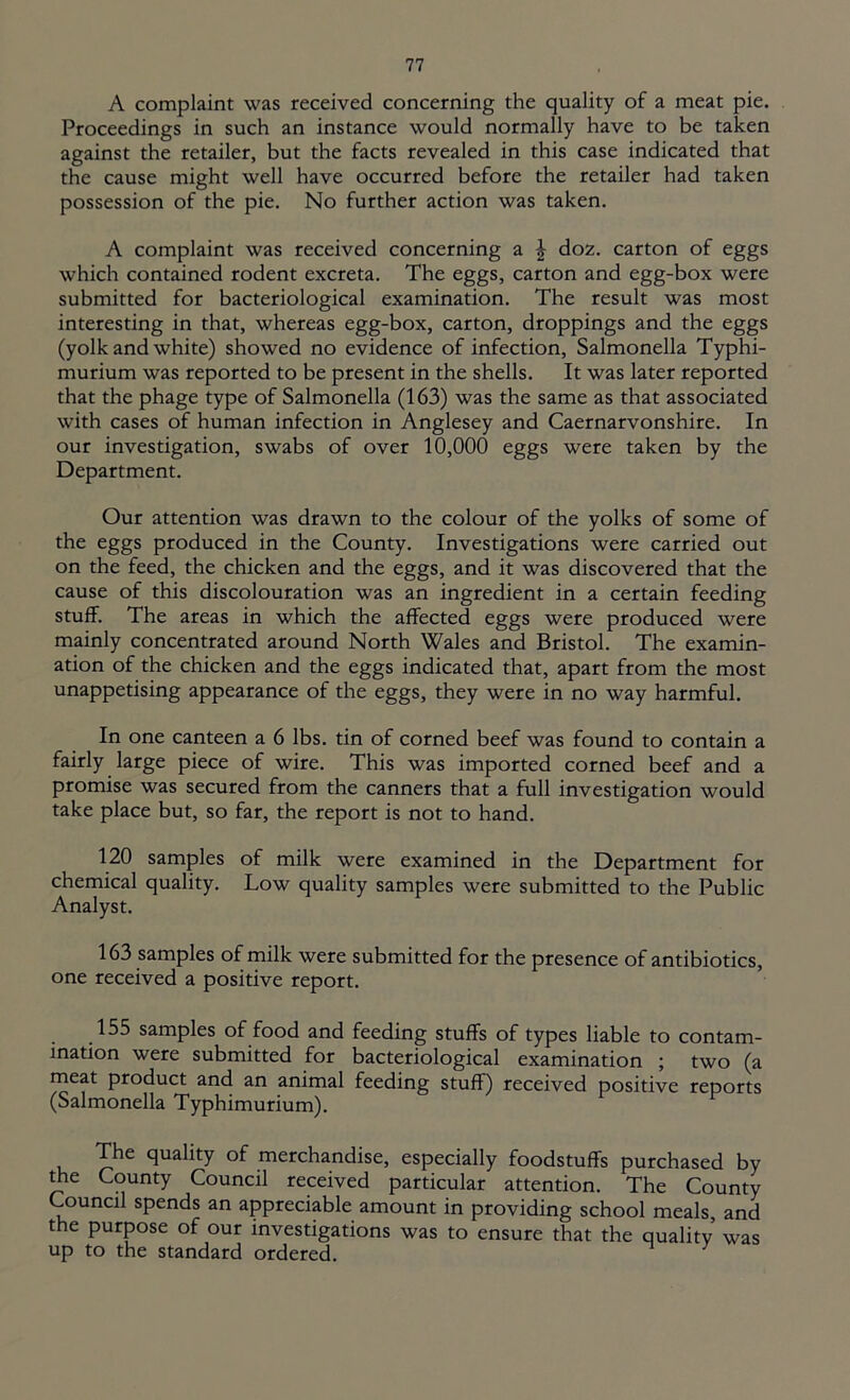 A complaint was received concerning the quality of a meat pie. Proceedings in such an instance would normally have to be taken against the retailer, but the facts revealed in this case indicated that the cause might well have occurred before the retailer had taken possession of the pie. No further action was taken. A complaint was received concerning a J doz. carton of eggs which contained rodent excreta. The eggs, carton and egg-box were submitted for bacteriological examination. The result was most interesting in that, whereas egg-box, carton, droppings and the eggs (yolk and white) showed no evidence of infection, Salmonella Typhi- murium was reported to be present in the shells. It was later reported that the phage type of Salmonella (163) was the same as that associated with cases of human infection in Anglesey and Caernarvonshire. In our investigation, swabs of over 10,000 eggs were taken by the Department. Our attention was drawn to the colour of the yolks of some of the eggs produced in the County. Investigations were carried out on the feed, the chicken and the eggs, and it was discovered that the cause of this discolouration was an ingredient in a certain feeding stuff. The areas in which the affected eggs were produced were mainly concentrated around North Wales and Bristol. The examin- ation of the chicken and the eggs indicated that, apart from the most unappetising appearance of the eggs, they were in no way harmful. In one canteen a 6 lbs. tin of corned beef was found to contain a fairly large piece of wire. This was imported corned beef and a promise was secured from the canners that a full investigation would take place but, so far, the report is not to hand. 120 samples of milk were examined in the Department for chemical quality. Low quality samples were submitted to the Public Analyst. 163 samples of milk were submitted for the presence of antibiotics, one received a positive report. 155 samples of food and feeding stuffs of types liable to contam- ination were submitted for bacteriological examination ; two (a meat product and an animal feeding stuff) received positive reports (Salmonella Typhimurium). The quality of merchandise, especially foodstuffs purchased by the County Council received particular attention. The County Council spends an appreciable amount in providing school meals, and the purpose of our investigations was to ensure that the quality was up to the standard ordered.
