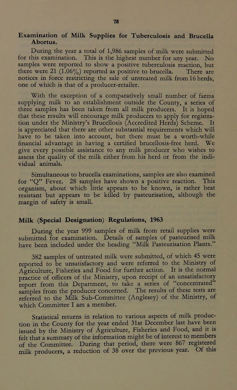 Examination of Milk Supplies for Tuberculosis and Brucella Abortus. During the year a total of 1,986 samples of milk were submitted for this examination. This is the highest number for any year. No samples were reported to show a positive tuberculosis reaction, but there were 21 (1.06%) reported as positive to brucella. There are notices in force restricting the sale of untreated milk from 16 herds, one of which is that of a producer-retailer. With the exception of a comparatively small number of farms supplying milk to an establishment outside the County, a series of three samples has been taken from all milk producers. It is hoped that these results will encourage milk producers to apply for registra- tion under the Ministry’s Brucellosis (Accredited Herds) Scheme. It is appreciated that there are other substantial requirements which will have to be taken into account, but there must be a worth-while financial advantage in having a certified brucellosis-free herd. We give every possible assistance to any milk producer who wishes to assess the quality of the milk either from his herd or from the indi- vidual animals. Simultaneous to brucella examinations, samples are also examined for “Q” Fever. 28 samples have shown a positive reaction. This organism, about which little appears to be known, is rather heat resistant but appears to be killed by pasteurisation, although the margin of safety is small. Milk (Special Designation) Regulations, 1963 During the year 999 samples of milk from retail supplies were submitted for examination. Details of samples of pasteurised milk have been included under the heading “Milk Pasteurisation Plants.” 382 samples of untreated milk were submitted, of which 45 were reported to be unsatisfactory and were referred to the Ministry of Agriculture, Fisheries and Food for further action. It is the normal practice of officers of the Ministry, upon receipt of an unsatisfactory report from this Department, to take a series of “concentrated” samples from the producer concerned. The results of these tests are referred to the Milk Sub-Committee (Anglesey) of the Ministry, of which Committee I am a member. Statistical returns in relation to various aspects of milk produc- tion in the County for the year ended 31st December last have been issued by the Ministry of Agriculture, Fisheries and Food, and it is felt that a summary of the information might be of interest to members of the Committee. During that period, there were 867 registered milk producers, a reduction of 38 over the previous year. Of this