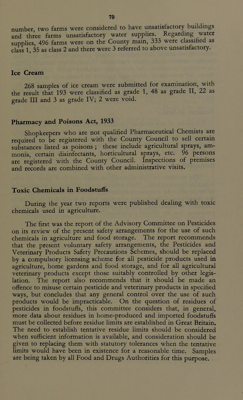 number, two farms were considered to have unsatisfactory buildings and three farms unsatisfactory water supplies. Regarding water supplies, 496 farms were on the County main, 333 were classified as class 1, 35 as class 2 and there were 3 referred to above unsatisfactory. Ice Cream 268 samples of ice cream were submitted for examination, with the result that 193 were classified as grade 1, 48 as grade II, 22 as grade III and 3 as grade IV; 2 were void. Pharmacy and Poisons Act, 1933 Shopkeepers who are not qualified Pharmaceutical Chemists are required to be registered with the County Council to sell certain substances listed as poisons ; these include agricultural sprays, am- monia, certain disinfectants, horticultural sprays, etc. 96 persons are registered with the County Council. Inspections of premises and records are combined with other administrative visits. Toxic Chemicals in Foodstuffs During the year two reports were published dealing with toxic chemicals used in agriculture. The first was the report of the Advisory Committee on Pesticides on its review of the present safety arrangements for the use of such chemicals in agriculture and food storage. The report recommends that the present voluntary safety arrangements, the Pesticides and Veterinary Products Safety Precautions Schemes, should be replaced by a compulsory licensing scheme for all pesticide products used in agriculture, home gardens and food storage, and for all agricultural veterinary products except those suitably controlled by other legis- lation. The report also recommends that it should be made an offence to misuse certain pesticide and veterinary products in specified ways, but concludes that any general control over the use of such products would be impracticable. On the question of residues of pesticides in foodstuffs, this committee considers that, in general, more data about residues in home-produced and imported foodstuffs must be collected before residue limits are established in Great Britain. The need to establish tentative residue limits should be considered when sufficient information is available, and consideration should be given to replacing them with statutory tolerances when the tentative limits would have been in existence for a reasonable time. Samples are being taken by all Food and Drugs Authorities for this purpose.