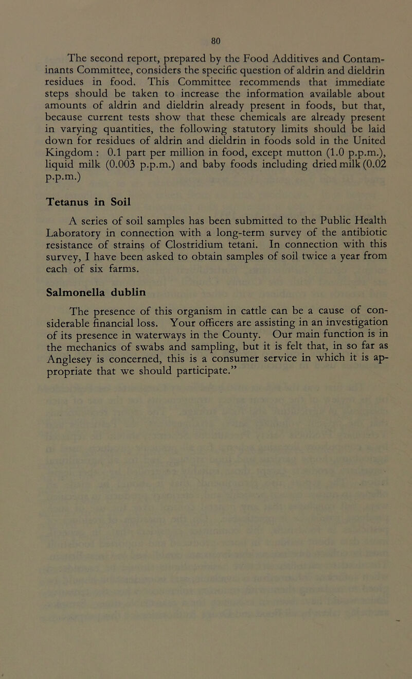 The second report, prepared by the Food Additives and Contam- inants Committee, considers the specific question of aldrin and dieldrin residues in food. This Committee recommends that immediate steps should be taken to increase the information available about amounts of aldrin and dieldrin already present in foods, but that, because current tests show that these chemicals are already present in varying quantities, the following statutory limits should be laid down for residues of aldrin and dieldrin in foods sold in the United Kingdom : 0.1 part per million in food, except mutton (1.0 p.p.m.), liquid milk (0.003 p.p.m.) and baby foods including dried milk (0.02 p.p.m.) Tetanus in Soil A series of soil samples has been submitted to the Public Health Laboratory in connection with a long-term survey of the antibiotic resistance of strains of Clostridium tetani. In connection with this survey, I have been asked to obtain samples of soil twice a year from each of six farms. Salmonella dublin The presence of this organism in cattle can be a cause of con- siderable financial loss. Your officers are assisting in an investigation of its presence in waterways in the County. Our main function is in the mechanics of swabs and sampling, but it is felt that, in so far as Anglesey is concerned, this is a consumer service in which it is ap- propriate that we should participate.”