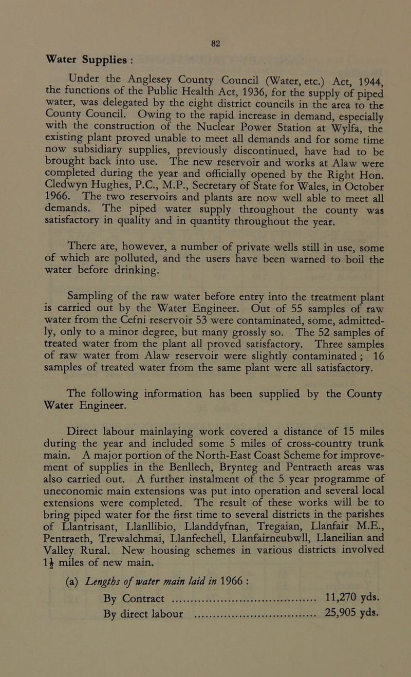 Water Supplies : Under the Anglesey County Council (Water, etc.) Act, 1944, the functions of the Public Health Act, 1936, for the supply of piped water, was delegated by the eight district councils in the area to the County Council. Owing to the rapid increase in demand, especially with the construction of the Nuclear Power Station at Wylfa, the existing plant proved unable to meet all demands and for some time now subsidiary supplies, previously discontinued, have had to be brought back into use. The new reservoir and works at Alaw were completed during the year and officially opened by the Right Hon. Cledwyn Hughes, P.C., M.P., Secretary of State for Wales, in October 1966. The two reservoirs and plants are now well able to meet all demands. The piped water supply throughout the county was satisfactory in quality and in quantity throughout the year. There are, however, a number of private wells still in use, some of which are polluted, and the users have been warned to boil the water before drinking. Sampling of the raw water before entry into the treatment plant is carried out by the Water Engineer. Out of 55 samples of raw water from the Cefni reservoir 53 were contaminated, some, admitted- ly, only to a minor degree, but many grossly so. The 52 samples of treated water from the plant all proved satisfactory. Three samples of raw water from Alaw reservoir were slightly contaminated ; 16 samples of treated water from the same plant were all satisfactory. The following information has been supplied by the County Water Engineer. Direct labour mainlaying work covered a distance of 15 miles during the year and included some 5 miles of cross-country trunk main. A major portion of the North-East Coast Scheme for improve- ment of supplies in the Benllech, Brynteg and Pentraeth areas was also carried out. A further instalment of the 5 year programme of uneconomic main extensions was put into operation and several local extensions were completed. The result of these works will be to bring piped water for the first time to several districts in the parishes of Llantrisant, Llanllibio, Llanddyfnan, Tregaian, Llanfair M.E., Pentraeth, Trewalchmai, Llanfechell, Llanfairneubwll, Llaneilian and Valley Rural. New housing schemes in various districts involved 1| miles of new main. (a) Lengths of water main laid in 1966 : By Contract 11,270 yds. By direct labour 25,905 yds.
